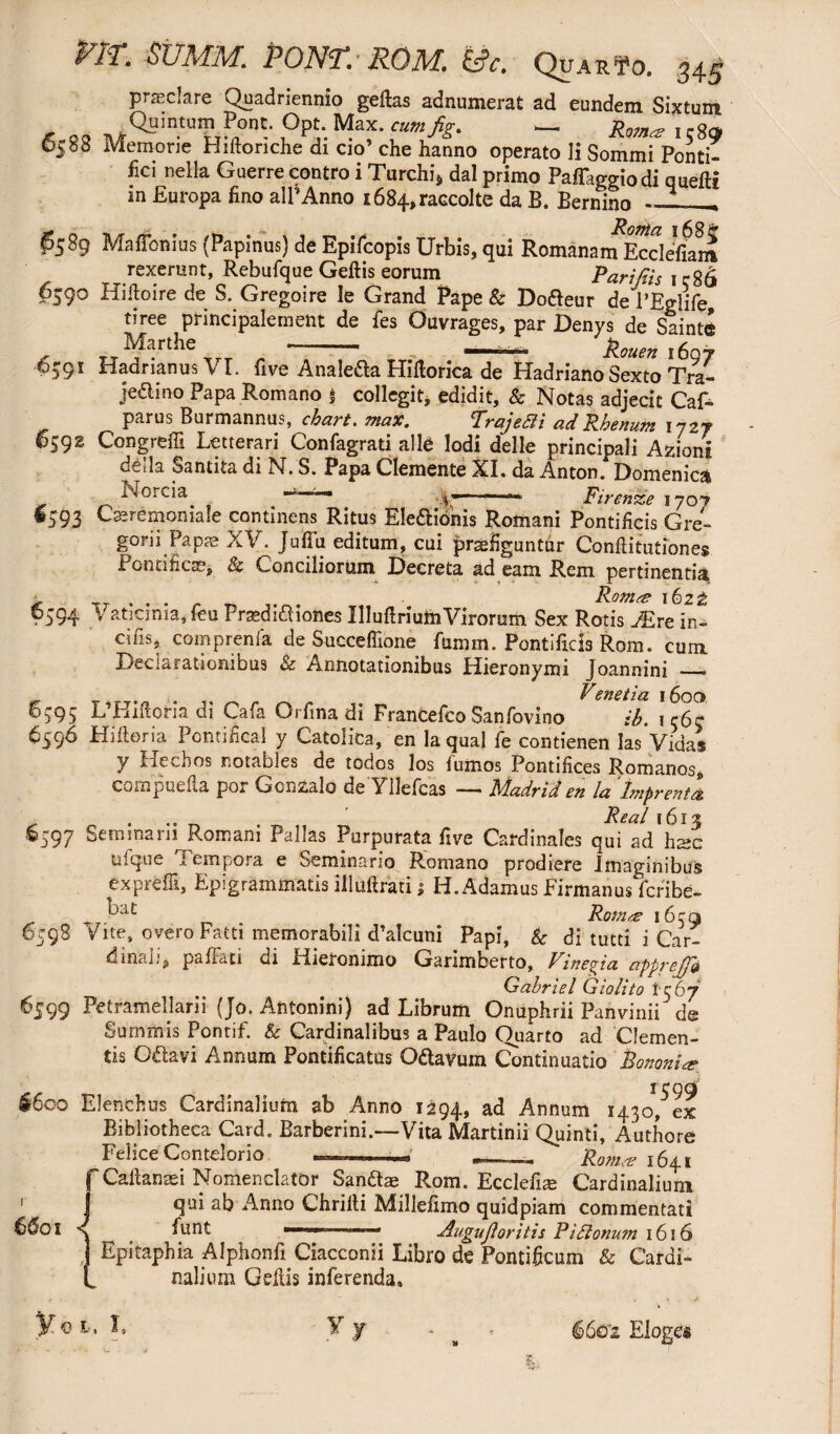 pit. summ. pont. rqm, &?c. Qua r to. ^45 prasclare Quadriennio geftas adnumerat ad eundem Sixtum + Q3 ^QB^^umPont. Opt. Max. cum fig. - JW 1589 Memorie Hifto riche di cio’ che hanno operato Ii Sommi Ponti¬ fici nella Guerre contro i Turchi* dal primo PafTaggiodi quefti m Europa fino alPAnno i684,raccolte da B. Bernino . P589 Maffonius (Papinus) de Epifcopis Urbis, qui Romanam Eccleffam rexerant, Rebufque Geflis eorum Parifiis 1 c86 6590 Hiftoire de S. Gregoire le Grand Pape & Dofteur de l’Eglife, tiree principalement de fes Ouvrages, par Denys de Saint© Marthe - . ..■ - 6591 Hadrianus \ I. five Anale&a Hiflorica de Hadriano Sexto Tra- jedino Papa Romano s collegit, edidit, & Notas adjecit Caf- parus Burmannus, chart. max. TrajeBi ad Rhenum ijzr 659^ Congreffi Letterari Confagrati alte Iodi delle principali Azioni della Santita di N. S. Papa Clemente XL da Anton. Domenica Noreia /  “ — Firenze 1707 #593 Cssremoniale continens Ritus Eledionis Romani Pontificis Gre¬ gor i i Papae XV. JufTu editum, cui praefiguntur Confutation es Pontifical, & Conciliorum Decreta ad eam Rem pertinentia 6594 Vaticinia,feuPrsedidiones Uluflrium Virorum Sex Rotis JEreln- cifis, comprenia de Succeflione fumm. Pontificis Rom. cum Declarationibus & Annotationibus Hieronymi Joannini —— . Venetia 1600 6595 L’Hiftom di Cafa Orfina di FranCefco Sanfovino ib. 1 c6c 6596 Hiftoria Pontifical y Catolica, en la qual fe contienen las Vidas y Hechos notables de todos los fumos Pontifices Romanos, compuefta por Gcnzalo de YUefcas — Madrid en la 'Imprenta . Real 1613 §597 Seminarii Romani Pallas Purpurata five Cardinales qui ad hsc ulque Tempora e Seminario Romano prodiere Imaginibus exprefli, Epigrammatis illuftrati 1 H. Adamus Firmanus feribe- _7 ^ja£ Rom & 1659 6598 vite, overoFatti memorabili d’alcuni Papi, &■ di tutd i Car¬ dinali, paffati di Hieronimo Garimberto, Vineta apprejfi Gabriel Giolito 1-367 6599 Pctramellarii (Jo. Antonini) ad Librum Onuphrii Panvinii de Summis Pontif. & Cardinalibus a Paulo Quarto ad Clemen¬ tis G&avi Annum Pontificatus O&avum Continuatio Bononiae §600 Elenchus Cardinalium ab Anno 1294, a<* Annum 1430, ex Bibliotheca Card. Barberini.—Vita Martinii Quinti, Author© Felice Contelorio ' __ “ £0^1641 f Cafiansei Nomenclator San&ae Rom. Ecclefise Cardinalium | qui ab Anno Chrilti Millefimo quidpiam commentati 6^01 s fiunt ■1 ■——— Augujloritis P i Bonum 1616 Epitaphia Alphonfi Ciacconii Libro de Pontificum & Cardi¬ nalium Gefiis inferenda» y q l, i» ¥ 6602 Elogcs