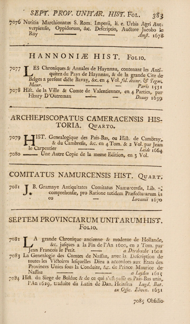 ' SEPT. PROF. UNITAR. HIST. Fol. 3K$ 7076 Notitia Marchionatus S. Rom; Imperii, E. e. IJrbis Agri Ant- verpienfis, Oppidorum, &c. Defcriptio, Audore Jacobo le. •^°7 ' --- Amji. 167S * o———_ _ HANNONIi HIST. Folio. 7°77 T Chroniques & Annales de Haynnau, contenant les Antf- quitez du Pays de Haynnau, & de la grande Cite de Beiges a prefent dide Bavay, &c. en 4 Vol.fol deaur. fsf W Maun. ■ —»— ■—• Paris I c ^ i 7078 Hift. de la Ville & Comte de Valentiennes, en 4 Parties, par Henry DrOutreman — — Douay 1639 ARCHIEPISCOPATUS CAMERACENSIS HIS¬ TORIA. Quarto. 7°79 TJIST Genealogique des Pais-Bas, ou Hift; de CamBray*, Fi & du Cambrefis, Ac. en 4 Tom. & 2 Vol. par Team le Carpentier ----Leide 1664 7°8o ~— Une Autre Copie de la meme Edition,, en 3 Vol. COMITATUS NAMURCENSIS HIST. Quart. 7081 T B. Gramaye Antiquitates Comitatus Namurcenfts, Lib. yh J ® comprehenfe, pro Ratione totidem Praefedu rarum in — Lavanti 1670 SEPTEM PROVINCIARUM UNITARUM HIST. Folio. y°8z T A grande Chronique ancienne & moderne de Hollander I J &c. jufques a la Fin de l’An 1600, en 2 Tom. par Jean Francois le Petit -- a Dordrecht i6oe 7083 La Genealogie des Comtes de Naffau, avec la JDdcription de toutes les Vidoires lefquelles Dieu a aCcordees aux Etats des Provinces Unies ibus la Conduite, &p. de Prince Maurice de- Naffau -- -- a Leyden 161^ 7084 Hift. du Siege de Bolduc & de ce qui s’cft paffe es Pais-Bas unis,., PAn 16297 traduite du Latin de Dan. Heinfms Lmd. Bat. ex Ojjic. Ehvez. 1631 7085 Gbftdio-