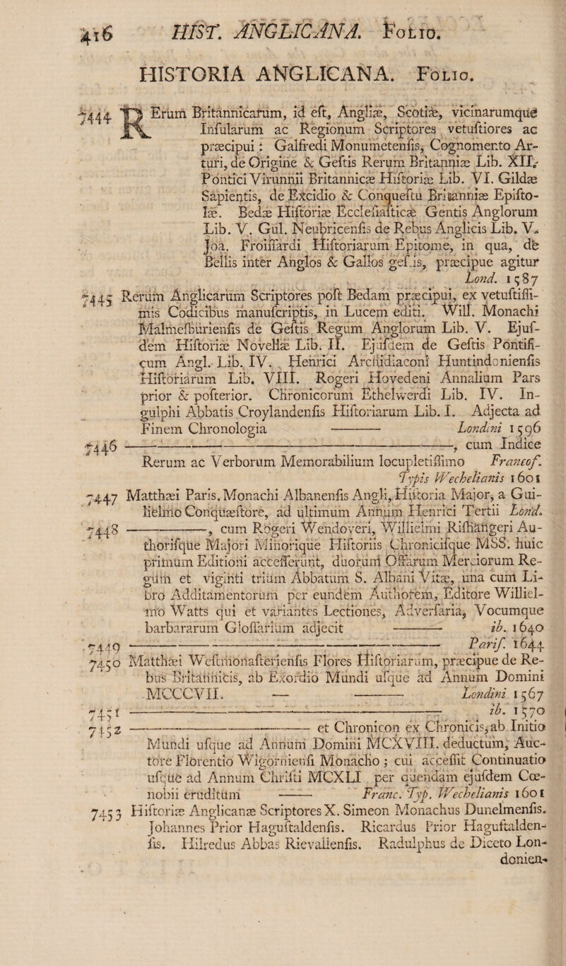 4t6 hist: MG Lie AN A. Folio. 7444 HISTORIA ANGLICANA. Folio. Erum Britannicarum, id eft, Anglia?, Scotiae, vicinarumqus Infularum ac Regionum Scriptores vetuftiores ac praecipui: Galfredi Monumetenfis, Cognomento Ar- turi, de Origine Sc Geftis Rerum Britanijiae Lib. XII,- Pontici Virunnii Britannicae Hiftpriae Lib. YI. Gildae Sapientis, de Excidio Sc Conqueftu Britanniae Epifto- Ise. Bedas Hiftoriae Ecclefiafticae Gentis Anglorum Lib. V. Gul. Neubriceniis de Rebus Anglicis Lib. V» Joa. FroiiTardi Hiftoriarum Epitome, in qua, dfe Beilis inter Anglos & Gallos gefis, praecipue agitur Land, i 5 8 7 -44- Rerum Anglicarum Scriptores poft Bedam praecipui, ex vetuftiffi- mis Codicibus manuferiptis, in Lucem editi. Will. Monachi Malmefbiirienfis de Geftis Regum Anglorum Lib. V. Ejuf- dem Hiftoriae Novella? Lib. II. Ejufdem de Geftis Pontifi¬ cum Angl. Lib. IV. Henrici Archidiaconi Huntindonienfis Hiftoriarum Lib. VIII. Rogeri Hovedeni Annalium Pars prior Sc pofterior. CKronicoriim Ethelwerdi Lib. IV. In- gulphi Abbatis Croylandenfis Hiftoriarum Lib. I. Adjecta ad Finem Chronologia --* Londini 1596 -446-, cum Indice Rerum ac Verborum Memorabilium locupletiffimo Franco/. 7vpts VVecheliants 1601 ‘-4.47 Matthaei Paris, Monachi Albanenfis Angli, Hiitoria Major* a Gui- lielnio Conquaeftore, ad ultimum Annum Henrici Tertii Lond1 '^448-cum Rogeri Wendoven, Willielmi Rifhangeri Au- thorifqiie Majori Mihorique Hiftoriis Chronicifque MSS. hide primum Editioni acceiferant, duorum Offarum Merciorum Re¬ gain et viginti trium Abbatum S. Albani Vitae, nna cum Li¬ bro Additamentorum per eundem Authotem, Editore Williel- m'o Watts cjui et variantes Lectiones, Adverfaria, Vocumque barbararum Gloflaniim adjecit - ib. 1640 7449---7-—-7-7—7- Par if 1644 •7450 Matthaei WemiiOnaftenerifis Flores Hiftoriarum, praecipue de Re¬ bus Britatiiiifcis, ab Exordio Mundi ufque ad Annum Domini MCCCVII. — - Londini 1567 74.91-;-——:-■■-—-77 _ 4 ib. \\jo 74.52-—-—-et Chronicon ex Chronicis, ab Initio Mundi ufque ad Annum Domini MCXVIII. deductum, Auc¬ tore Florendo Wigoniienfi Monacho ; cui accefftt Continuatio ufqiife ad Annum Chrilti MCXLI per quondam ejufdem Coe¬ nobii eruditum --- Franc. Fyp. JVechelianis 160 E 745 3 Hiftoriae Anglicans ScriptoresX. Simeon Monachus Dunelmenfis. Johannes Prior Haguftaldenfis. Ricardus Prior Hagultalden- iis. Hilredus Abbas Rievalienfis. Radulphus de Diceto Lon- donien-*