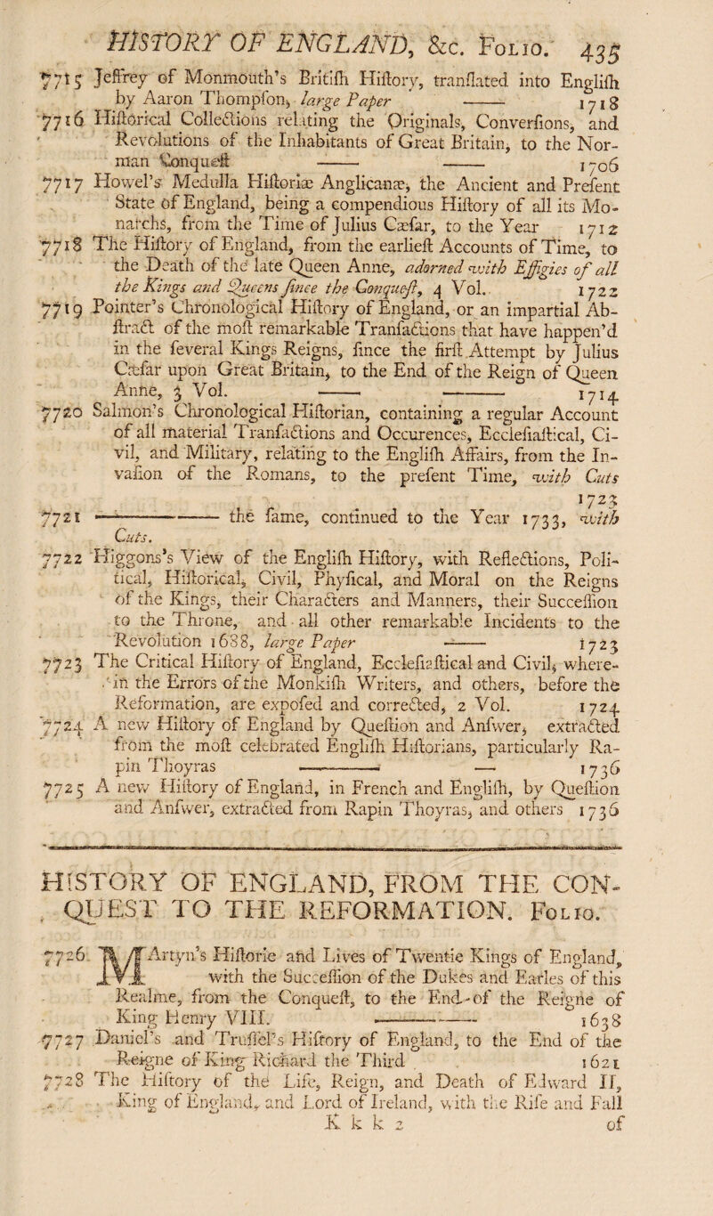 $715 Jeffrey ©f Monmouth's Brkifh Hiftory, tranflated into Englifh by Aaron Thompfon, large Paper ' - 1718 Jji6 Hiftorical Collections relating the Originals, Conversions, and Revolutions of the Inhabitants of Great Britain, to the Nor¬ man Conqueft -—- - 1706 7717 HowePs Medulla Hiftorice Anglican^ the Ancient and Prefent State of England, being a compendious Hiftory of all its Mo- natchs, from the Time of Julius Cadar, to the Year 1712 7718 The Hiftory of England, from the earlieft Accounts of Time, to the Death of the late Queen Anne, adorned with Efigies of all the Kings and EXueens fince the Gonquefl, 4 Vol. 1722 7719 Pointer’s Chronological Hiftory of England, or an impartial Ab- ftraCl of the moft remarkable TranfaCtions that have happen’d in the feveral Kings Reigns, fince the firft xdttempt by Julius Citfar upon Great Britain, to the End of the Reign of Queen Anne, 3 Vol. -• --1714 7720 Salmon’s Chronological Hiftorian, containing a regular Account of all material TranfaCtions and Occurences, Ecciefiaftical, Ci¬ vil, and Military, relating to the Englifh Affairs, from the In¬ vasion of the Romans, to the prefent Time, 'with Cuts *723 7721 ———-— the fame, continued to the Year 1733, nxiith Cuts. 7711 Higgons’s View of the Englifh Hiftory, with Reflections, Poli¬ tical, Historical* Civil, Phyfical, and Moral on the Reigns of the Kings, their Characters and Manners, their Succeffion to the Throne, and all other remarkable Incidents to the Revolution 1688, large Paper -— 1723 7723 The Critical Hiftory of England, Ecciefiaftical and Civil, where- .'in the Errors of the Monkifh Writers, and others, before the Reformation, are expofed and corrected, 2 Vol. 1724 7724 A new Hiftory of England by Queftion and Anfwer, extracted from the moft celebrated Englifh Hiftorians, particularly Ra- pin Thoyras —--— 1736 7725 A new Hiftory of England, in French and Englifh, by Queftion and Anfwer, extracted from Rapin Thoyras, and others 1736 HISTORY OF ENGLAND, FROM THE CON¬ QUEST TO THE REFORMATION. Folio. 7726 T| yTArtyn’s Hiftorie and Lives of Twent-ie Kings of England, JLV.JL with the Succeffion of the Dukes and Earles of this Realme, from the Conqiieft, to the End-of the R eigne of King Henry VIII. -— - 1638 7727 Daniel’s and Truffel’s Hiftory of England, to the End of the Reigne of King Richard the Third 1621 7728 The Hiftory of the Life, Reign, and Death of Edward II, King of England* and Lord of Ireland, with the Rife and Fall K k k 2 of