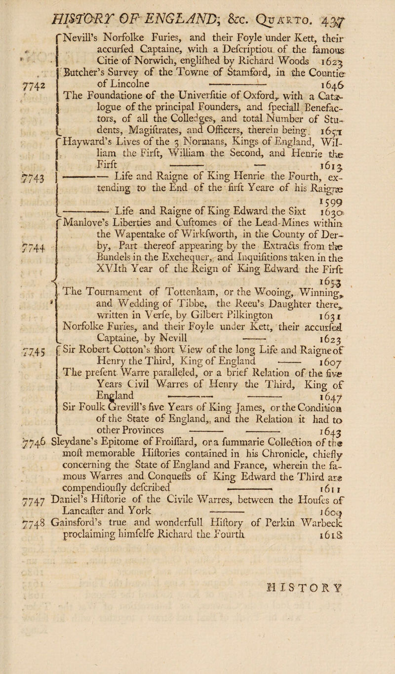 V}- 7742 fNevill’s Norfolke Furies, and their Foyle under Kett, their Iaccurfed Captaine, with a Defcriptiou of the famous Citie of Norwich, englifhed by Richard Woods 1625 I Butcher’s Survey of the Towne of Stamford, in the Countie of Lincolne —--— 1646 The Foundatione of the Univeriitie of Oxford,, with a Cata¬ logue of the principal Founders, and fpeciall Benefac¬ tors, of all the Colledges, and total Number of Stu¬ dents, Magiftrates, and Officers, therein being, 165,1 liam the Firft, William the Second, and Henrie the Firft -— — 161 t 7743 4+ J ■7.4 5 7746 7747 7748 -- Life and Raigne of King Henrie the Fourth, ex¬ tending to the End of the firft Yeare of his Raigne 1599 L-- Life and Raigne of King Edward the Sixt 163,0 r Manlove’s Liberties and Cuftomes of the Lead-Mines within the Wapentake of Wirkfworth, in the County of Der¬ by, Part thereof appearing by the Extra&s from the Bundels in the Exchequer,, and Inquifitions taken, in the XVIth Year of the Reign of King Edward the Firft Y ' 165.3 1 The Tournament of Tottenham, or the Wooing, Winning,, and Wedding of Tibbe, the Reeu’s Daughter there,, written in Verfe, by Gilbert Pilkington 1631 Norfolke Furies, and their Foyle under Kett, their accurfed. Captaine, by Nevill - . 1623 ‘ Sir Robert Cotton’s flrort View of the long Life and Raigne of Henry the Third, King of England -- 1607 The prefent Warre paralleled, or a brief Relation of the five Years Civil Warres of Henry tire Third, King of England 1647 Sir Foulk Grevill’s five Years of King James, or the Candilica of the State of England,, and the Relation it had to other Provinces - 1643 Sleydane’s Epitome of Froiffiard, ora fummarie Colle&ion of the moll memorable Hillories contained in his Chronicle, chiefly concerning the State of England and France, wherein the fa¬ mous Warres and Conquefcs of King Edward the Third ar® compendioufly deferihed .. 1611 Daniel’s Hiftorie of the Civile Warres, between the Lloufes of Lancafter and York 1604 Gainsford’s true and wonderfull Hifiory of Perkin Warbeck proclaiming himfelfe Richard the Fourth 161S