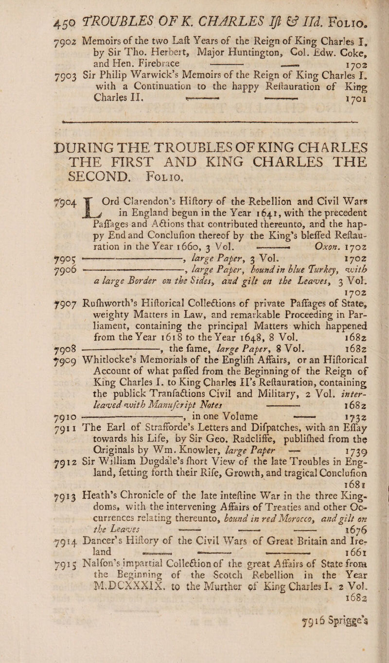 790z Memoirs of the two Laft Years of the Reign of King Charles I, by Sir Tho. Herbert, Major Huntington, Col. Edw. Coke, and Hen. Firebrace - -- 1702 7903 Sir Philip Warwick’s Memoirs of the Reign of King Charles I» with a Continuation to the happy Rellauration of King Charles II. -- 1701 DURING THE TROUBLES OF KING CHARLES THE FIRST AND KING CHARLES THE SECOND. Folio, 79° ? 7906 LOrd Clarendon’s Hikory of the Rebellion and Civil War? in England begun in the Year 1641, with the precedent Paffages and Actions that contributed thereunto, and the hap¬ py End and Conclulion thereof by the King’s bleffed Reilau- ration in the Year 1660, 3 Vol. •——— Oxon. 1702 ----——, large Papery 3 Vol. 1702 ---, large Paper, bound in blue Turkey, voith a large Border cn the Sides, and gilt on the Leaves, 3 Vol. 1702 7907 Rufhworth’s Hillorical Collections of private Paffages of State, weighty Matters in Law, and remarkable Proceeding in Par¬ liament, containing the principal Matters which happened from the Year 1618 to the Year 1648, 8 Vol. 1682 7908 -—, the fame, large Paper, 8 Vol. 1682 7909 Whitlocke’s Memorials of the Englilh Affairs, or an Hillorical Account of what palled from the Beginning of the Reign of King Charles I. to King Charles II’s Rellauration, containing the publick TranfaCtions Civil and Military, 2 Vol. inter- leaved voith Manufcript Notes --—• 1682 7910 -— -—-—, in one Volume —— 1732 7911 The Earl of StrafForde’s Letters and Difpatches, with an Elfay towards his Life, by Sir Geo. RadclilFe, publilhed from the Originals by Wm.Knowler, large Paper ■—• 1739 7912 Sir William Dugdale’s fhort View of the late Troubles in Eng¬ land, fetting forth their Rife, Growth, and tragical Conclufion 168 a 7913 Eleath’s Chronicle of the late intekine War in the three King¬ doms, with the intervening Affairs of Treaties and other Oc¬ currences relating thereunto, bound in red Morocco, and gilt on the Leaves ■■ • — -1676 7914 Dancer’s Hiitory of the Civil Wars of Great Britain and Ire¬ land .in™ ■ j bb x 7915 Nalfon’s impartial ColleClionof the great Affairs of State from the Beginning of the Scotch Rebellion in the Year MvDCXXXIX. to the Murther of King Charles I* 2 VoL ib8s 7916 SpnggAi