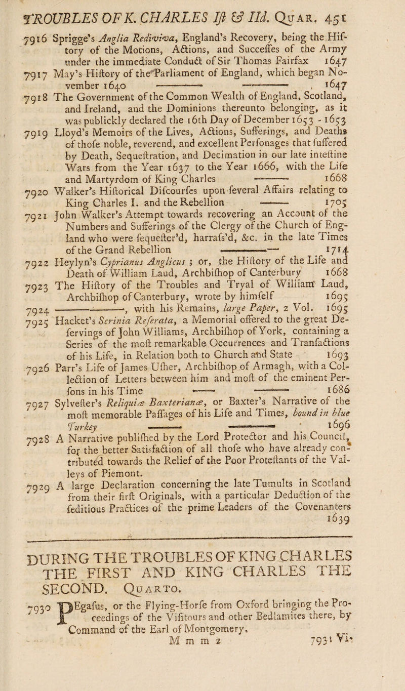 7916 Sprigged Anglia Rediviva, England’s Recovery, being the Hiff tory of the Motions, Actions, and Succeffes of the Army under the immediate Conduct of Sir Thomas Fairfax 1647 7917 May’s Hiftory of the Parliament of England, which began No¬ vember 1640 -—■—- — , 1647 7918 The Government of the Common Wealth of England, Scotland,, and Ireland, and the Dominions thereunto belonging, as it waspublickly declared the 16th Day of December 1653 -1653 7919 Lloyd’s Memoirs of the Lives, Actions, Sufferings, and Deaths of thofe noble, reverend, and excellent Perfonages that (offered by Death, Sequeftration, and Decimation in our late inteftine Wars from the Year 1637 to the Year 1666, with the Life and Martyrdom of King Charles —~—— 1668 7920 Walker’s Hiftorical Difcourfes upon feveral Affairs relating to King Charles I. and the Rebellion --- 1705 7921 John Walker’s Attempt towards recovering an Account of the Numbers and Sufferings of the Clergy of the Church of Eng¬ land who were fequefter’d, harrafs’d. Sec. in the late Times of the Grand Rebellion —' 1714 7922 Heylyn’s Cyprianus Anglicus ; or, the Hiffory of the Life and Death of William Laud, Archbiffiop of Canterbury 1668 7923 The Hiftory of the Troubles and Tryal of Wiliiam Laud, Archbiffiop of Canterbury, wrote by himfelf 1695 7924 -—•, with his Remains, large Paper, 2 Vol. 1695 7925 Racket’s Scrinia Referat a, a Memorial offered to the great De- fervings of John Williams, Archbiffiop of York, containing a Scries^of the moft remarkable Occurrences and TranfaCtions of his Life, in Relation both to Church and State 1693 7926 Parr’s Life of James Ufher, Archbiffiop of Armagh, with a Col¬ lection of Letters between him and moft of the eminent Per- fons in his Time *-~ - _ 1686 7927 Sylvefter’s Reliquiae Baxterianae, or Baxter’s Narrative of the moft memorable Paffages of his Life and Times, bound in blue Purkey -«««««--aw ^ ^ 1696 7928 A Narrative publifhed by the Lord ProteCtor and his Council^ fo( the better Satisfaction of all thofe who have already con¬ tributed towards the Relief of the Poor Proteftants of the Val¬ leys of Piemont. ^029 A large Declaration concerning the late Tumults in Scotland from their firft Originals, with a particular Deduction of the feditious Practices of the prime Leaders of the Covenanters 1639 DURING THE TROUBLES OF KING CHARLES THE FIRST AND KING CHARLES THE SECOND. Quarto. 793° PEgafus, or the Flying-Horfe from Oxford bringing the Pro¬ ceedings of the Vifitours and other Bedlamites there, by Command of the Earl of Montgomery, M m m 2 7931 *