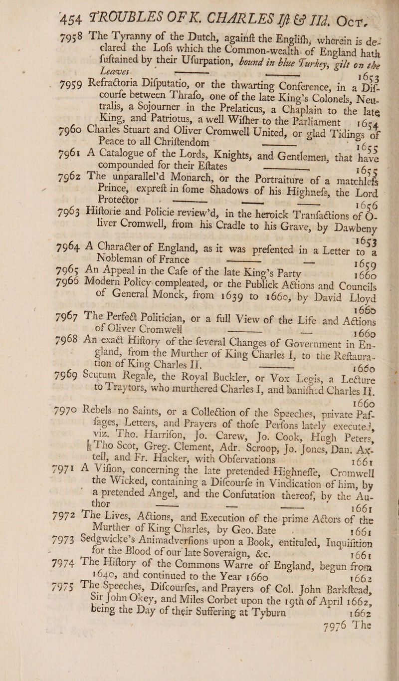 7958 The Tyranny of the Dutch, againft the English, wherein is de- dared the Lois which the Common-wealth of England hath fuftamed by their Ufurpation, bound in blue Turkey, Tilt on the Leaves -- --- ‘ 6 r 7959 Refraaoria Difputatio, or the thwarting Conference in aDif- courfe between Thrafo, one of the late King’s Colonels, Neu- trahs, a Sojourner in the Prelaticus, a Chaplain to the late King, and Patriotus, a well Wifher to the Parliament 16 7960 Charles Stuart and Oliver Cromwell United, or glad Tidings of Peace to all Chriftendoin _0 7^ 7961 A Catalogue of the Lords, Knights, and Gentlemen, that have compounded for their Eftates __ l6 7962 The unparallel’d Monarch, or the Portraiture of a matchlefs Prince, expreft in fome Shadows of his Highnefs, the Lord 7963 Hiftorie and Policie review’d, in the heroick Tranfadions of 6- lv er Cromwell, from his Cradle to his Grave, by Dawbeny 7964 A Charader of England, as it was prefented in a Letter to^a Nobleman of France --- - 15 7965 An Appeal in the Cafe of the late King’s Party jS6o 7966 Modern Policy compleated, or the Publick Adions and Councils ot General Monck, from 1639 to 1660, by David Lloyd 7967 The Perfed Politician, or a full View of the Life and Adions Ox sliver Cromwell - __ } ^ 7968 An exad Hidory of the feveral Changes of Government in En- glana, from the Murther of King Charles I, to the Redaura- tion of King Charles II. _ , 66o 7969 Scutum Regale, the Royal Buckler, or Vox Legis, a Ledure to T. ray tors, who murthered Charles I, and banilhcd Charles II. 7970 Rebels no Saints, or a Colledion of the Speeches, private^L lages. Letters, and Prayers of thofe Perfons lately executed viz. Tho. Harrifon, Jo. Carew, Jo. Cook, Hugh Peters’ -• „ Sc?th GreS- Cleme?L Adr. Scroop, Jo. Jones, Dan. Ax- tell, and Fr. Hacker, with Obfer vations i66t 7971 A Vifion, concerning the late pretended Highnefle, Cromwell the Wicked, containing a Difcourfe in Vindication of him, by a pretended Angel, and the Confutation thereof, by the Au¬ thor - - - ' l 7972 Tne Lives, Adions, and Execution of the prime Adors of the r further of King Charles, by Geo. Bate 1661 7973 oedgwicke’s Animadverfions upon a Book, eniituled, Inquidtion for the Blood of our late Soveraign, Sec. ^ 1661 7974 The Hi dory of the Commons Warre of England, begun from 1640, and continued to the Year 1660 ° 1662 7975 The Speeches, Difcourfes, and Prayers of Col. John Barkdead, oir JohnOkey, and Miles Corbet upon the 19th of April 1662, being the Day of their Suffering at Tyburn 1662