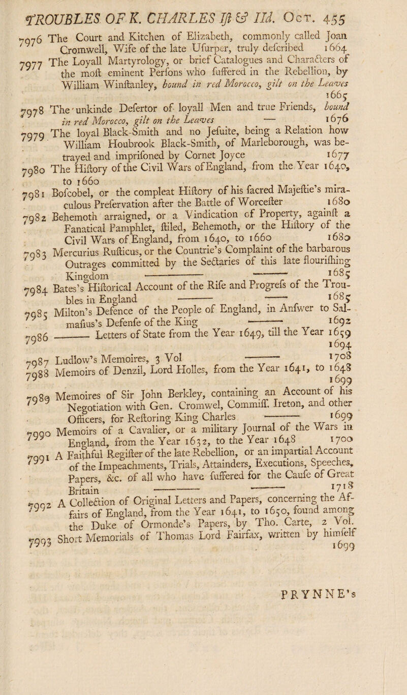 7976 7977 7978 7979 7g30 7981 7982 79s 3 The Court and Kitchen of Elizabeth, commonly called Joan Cromwell, Wife of the late Ufurper, truly defcribed 1664 The Loyall Martyrology, or brief Catalogues and Characters of the molt eminent Perfons who buffered in the Rebellion, by- William Winftanley, bound in red Morocco, gilt on ihe Leaves 1665 The' unkinde Defertor of loyall Men and true Friends, bound in red Morocco, gilt on the Leaves — 1676 The loyal Black-Smith and no Jefuite, being a Relation how William Houbrook Black-Smith, of Maryborough, was be¬ trayed and imprifoned by Cornet Joyce ^ 1677 The Hiftory of the Civil Wars of England, from the Year 16405 to 1660 Bofcobel, or the compleat Hiftory of his facred Majeftie’s mira¬ culous Prefervation after the Battle of Worcefter _ 1680 Behemoth arraigned, or a Vindication of Propeiuy, againft a Fanatical Pamphlet, ftiled, Behemoth, or the Hiftory of the Civil Wars of England, from 1640, to 1660 ^ 1683 Mercurius Rufticus, or the Countries Complaint of the barbarous Outrages committed by the Sectaries 01 this late flouriftmig Kingdom-- T 1 . 7984 7985 7986 7987 7988 7989 7990 7991 799 2 7993 Bates’s&Hiftorical Account of the Rife and Progrefs of the Trou¬ bles in England --- *—7 1J8? Milton’s Defence of the People of England, m Anlwer to Sal- mafius’s Defenfe of the King ——-— 1692 -_ Letters of State from the Year 1649, till the Year 1679 1694 Ludlow’s Memoires, 3 Vol . 17°^ Memoirs of Denzil, Lord Plolles, from the Year 1641, to 1048 1699 Memoires of Sir John Berkley, containing an Account of his Negotiation with Gen. Cromwel, Com in ill. Xieton, and otoe* Officers, for Keftoring King Charles —— „r 169.9 Memoirs of a Cavalier, or a military Journal of the Wars m England, from the Year 1632, to the Year 1648 1700 A Faithful Regifter of the late Rebellion, or an impartial Account of the Impeachments, Trials, Attainders, Executions, Speeches, Papers, &c. of all who have fuffered for the Caufe of Great Britain —- * ‘ . , IY1^ A Collection of Original Letters and Papers, concerning the Af¬ fairs of England, from the Year 1641, to 1650, found among the Duke of Ormonde’s Papers, by Tho. Carte, 2 .Vol. Short Memorials of Thomas Lord Fairfax, written by himfelf 1699 PRYNNE’s