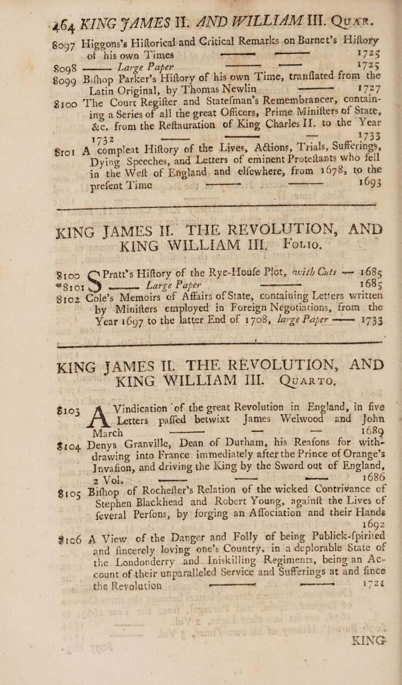 8097 Higdons’s Historical and Critical Remarks on Barnet’s Hifiory oi his own Times *— 1 'n  J5oq8-Large Paper r  “ r725 8099 Bilhop Parker’s Hiftory of his own Time, tranflated from the Latin Original, by Thomas Newlin * *727 2100 The Court Regifter and Statefman’s Remembrancer, contain¬ ing a Series of all the great Officers, Prime Minifters of State, &c. from the Reftauration of Kang Charles II. to the Year 1732 —-. r *  ,, \ 7 3 3 gt0i A compleat Hiftory of the Lives, Aflions, Trials, Sufteiings, Dying Speeches, and Letters of eminent Protellants who sell in the Well of England and elfewhere, from 1678, to the prefentTime -- -- l69i KING JAMES II. THE REVOLUTION, AND KING WILLIAM III. F OLIO, gI00 O Pratt’s Hiftory of the Rye-Houfe Plot, kvitb Cuts -r— 1-685 _Large Paper ————— 1685 >100 *8101 Large Paper 8102 Cole’s Memoirs of Affairs of State, containing Letters written by Minffters employed in Foreign Negotiations, from the Year 1697 to the latter End of 1708, large Paper-- 1733 KING TAMES II. THE REVOLUTION, AND KING WILLIAM III. Quarto. ■f 5103 A Vindication'of the great Revolution in England, in five J\_ Letters palled betwixt James Welwood and John March -— — 1689 5104 Denys Granville, Dean of Durham, his Reafons for with¬ drawing into France immediately after the Prince of Orange’s Jnvafion, and driving the King by the Sword out of England, 2 Vol. - - -- . >686 Si03 Biihop of Rocheller’s Relation of the wicked Contrivance of Stephen Blackhead and Robert Young, againft the Lives of feveral Perfons, by forging an Affociation and their Hands 1692 §106 A View of the Danger and Folly of being Publick-fpirited and fmcerely loving one’s Country, in a deplorable State of the Londonderry and Iniskilling Regiments, being an Ac¬ count of their unparalleled Service and Sufferings at and fince the Revolution “ ip2i