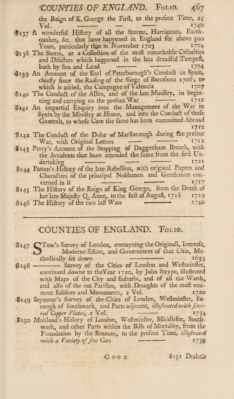 the Reign of K. George the Fiifc, to the prefent Time, 25 Vol. - — _ »74° ‘$137 A wonderful Hiliory of all the Storms, Hurricanes, Earth¬ quakes, &c, that have happened in England tor above 500 Years, particularly that in November 1703 W?4 Si 38 The Storm, or a Collection of the moll remarkable Cafualties and Difalters which happened -in the late dreadful Temped» both by Sea and Land -- -* x7f4 ‘Si 19 An Account of the Earl of.Peterborough's Conduct in Spain» chiefly lince the Railing of the Siege of Barcelona 17069 to which is added, the Campagne of Valencia ^ 1707 Si40 The Conduct of the Allies, and of the late Mimftry, in begin¬ ning and carrying on the prefent War -- 17 iz 8141 An impartial Enquiry into the Management of the War in -Spain by the Miniftry at-Home, and into the Conduct of thofe -Generals, to whofe Care the fame has been committed Abroad 171*2 5142 The Conduct of the Duke of Marlborough during the prefent War, with Original Letters -- ^-* 17} 2 5143 Perry’s Account of the Stopping of Daggenham Breach, with the Accidents that have attended the fame from the frit Un¬ dertaking -— - —77—“ 1721: Si 44 Patten’s Hiliory of the late Rebellion, with original Papers and Characters of the principal Noblemen and Gentlemen con¬ cerned in it —--—•- - ^ 17I7 8145 The Hiliory of the Reign of King .George, from the Death of her late Majelly Ch Anne, to the flrd of Auguft, 1718 1719 ,8146 The Hiliory of the two laft Wars „ „ ,—— .1740 COUNTIES OF ENGLAND. Tolio. •S i 47 OTow’s Survey of London, contayning-the Originali, Increafe» Moderne. Eftate, and Government- of that Citie, Me¬ thodically fet down -—- 1633 #148-—- Survey of the Cities of London and Weilminfler, continued downe to theYear 1720, by John Strype, illullrated with Maps of the City and Suburbs, and of all the Wards, and alfo of the out. Pariflies, with .Draughts of the mod emi- ment Edifices and Monuments, 2 Vol. • 1720 -Si49 Seymour’s Survey of the .Cities of London, Wdlminfler, Bo¬ rough of Southwark, and Parts adjacent, illujl rated withfede¬ ral Copper Plates, 2 Vol. -- 17 34 ■Si50 Maitland’s Hiliory of London, Weftminller, Middlefex, South¬ wark, and other Parts within the Bills of Mortality, from the Foundation by the Romans, to the prefent Time, illujlratei •with a Variety of fine Cuts --—— 1739 Q o c .2 .81.51 Drake’s