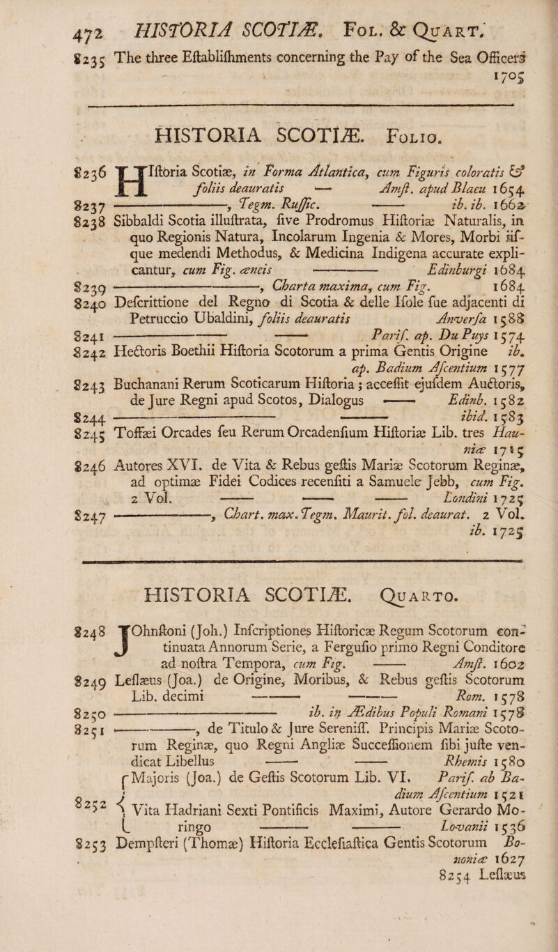 £235 The three Eftablifhments concerning the Pay of the Sea Officers 170s HISTORIA SCOTIAE. Folio. $236 S237 8238 Hliloria Scotiae, in Forma Atlantica, cum Figuris coloratis & foliis deauratis •— Amfi. apudBlaeu 1654 Fegm. Rufie. ib.ib. l66z 8239 8240 8241 8242 8243 S244 8245 8246 S247 Sibbaldi Scotia illuftrata, five Prodromus Hilloriae Naturalis, in quo Regionis Natura, Incolarum Ingenia & Mores, Morbi iif* que medendi Methodus, & Medicina Indigena accurate expli¬ cantur, cum Fig. ancis *--- Edinburgi 1684 Charta maximai cum Fi g- *684 Defcrittione dei Regno di Scotia & delle Ifole fue adjacenti di Petruccio Ubaldini, foliis deauratis Amjerfa 15 88 -——. Parif. ap. DuPuys 1574 Hedtoris Boethii Hiftoria Scotorum a prima Gentis Origine ib. ap. Badium Afcentium 1577 Buchanani Rerum Scoticarum Hiftoria; acceffit ejufdem Audloris, de Jure Regni apud Scotos, Dialogus -—- Edinb. 1582 -- ibid. 1583 Toffaei Orcades feu Rerum Orcadenfium Hilloriae Lib. tres Hau- nia 171; Autores XVI. de Vita & Rebus gellis Mariae Scotorum Reginae, ad optimae Fidei Codices recenfiti a Samuele jebb, cum Fig. 2 Vol. -— *- - Londini 17 25 —-, Chart, max. Fegm. Maurit. fol. deaurat. 2 Vol. ib. 1725 HISTORIA SCOTIiE. Quarto. 8248 TOhnftoni (Joh.) Infcriptiones Hiftoricae Regum Scotorum con- Jj tinuata Annorum Serie, a Fergulio primo Regni Conditore ad nollra Tempora, cum Fig. -- Amft. 1602 8249 Lellaeus (Joa.) de Origine, Moribus, & Rebus gellis Scotorum Lib. decimi-- Rom. 1578 ----- ib. in JEdibus Populi Romani 1578 --, de Titulo & Jure Sereniff. Principis Mariae Scoto¬ rum Reginae, quo Regni Angliae Succeffionem fibi julle ven- dicat Libellus - -- Rhemis 1580 8250 8251 82 * sy >2 pMajoris (Joa.) de Gellis Scotorum Lib. VI. Parif. ab Ba- j dium Afcentium 1 5 2 I Vita Hadriani Sexti Pontificis Maximi, Autore Gerardo Mo- rmgo Lo-vanii 1536 8253 Demplleri (Thomae) Hiiloria Ecclefiallica Gentis Scotorum Bo¬ nonia 1627 8254 L elixus