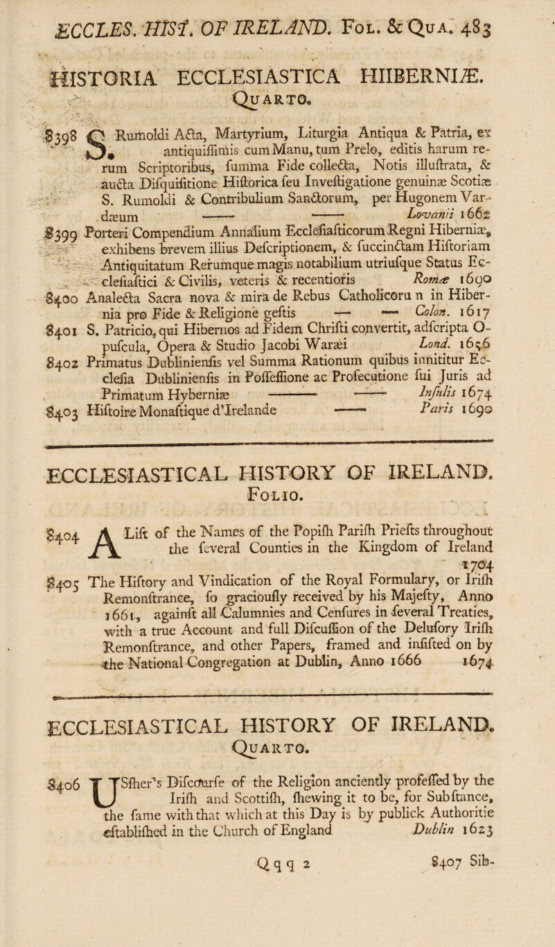 ' * ' HISTORIA ECCLESIASTICA HIIBERNIAL Quarto. - * ’ Rumoldi A&a, Martyrium, Liturgia Antiqua & Patria, et antiquiliimis cum Manu, tum Prelo, editis harum re¬ rum Scriptoribus, fumma Fide colle&a, Notis illuftrata, & au&a Difquifitione Hidorica feu Inveftigatione genuinas Scotias S. Rumoldi & Contribulium Sandorum, per Hugonem Var- ' — —— ■ Lovann 166i§ §399 Porteri Compendium Annalium EcclefiafticorumRegni Hibernia^ exhibens brevem illius Defcriptionem, & luccindtam Hiftoriam Antiquitatum Rerumque magis notabilium utriufque Status Ee« clefiaftici & Civilis, veteris & recentioris Rom# 1600 8400 Analefta Sacra nova & mira de Rebus Catholicoru n in Hiber¬ nia pro Fide & Religione geftis —- —- Colon. 1617 8401 S. Patricio, qui Hibernos ad Fidem Chrifti convertit, adfcripta O pufcula. Opera & Studio Jacobi Warsei Lond. 16^,6 8402 Primatus Bublinienfis vel Summa Rationum quibus innititur Ed- clefia Dublinienfis in Poffeflione ac Profecutione fui Juris ad Primatum Hybernise -- -- Infulis 1674 §403 Hiftoire Monaftique dMrelande - Raris 1690 ECCLESIASTICAL HISTORY OF IRELAND. Folio. 3 * °4 A Lift of the Names of the Popiih Parifh Priefts throughout ” ’ tlie feveral Counties in the Kingdom of Ireland ' *7®4 3405 The Hiftory and Vindication of the Royal Formulary, or Irilh Remonltrance, fo gracioufly received by his Majefty, Anno 1661, againft all Calumnies and Cenfures in feveral Treaties, with a true Account and full Difcul&on of the Delufory Irilh Remonftrance, and other Papers, framed and infifted on by 4he National Congregation at Dublin, Anno 1666 1674, ECCLESIASTICAL HISTORY OF IRELAND. Quarto. %°6 T TSfher1s ^ccmrfe tIie P-e%*10n anciently profeffed by the Irilh and Scottilh, Ihewing it to be, for Subitanee, the fame with that which at this Day is bjr publick Authoritie dtablilhed in the Church of England Dublin 1623