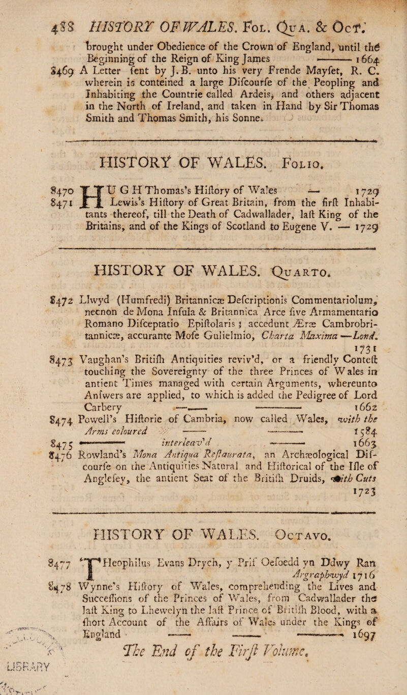 4ss history or wales. Fol. QuA. & Oct; brought under Obedience of the Crown of England, until thg Beginning of the Reign of King James — 1664 S469 A Letter fent by J. B. unto his very Frende Mayfet, R. C. wherein is conteined a large Difcourfe of the Peopling and Inhabiting the Coiintrie Called Ardeis* and others adjacent in the North of Ireland, and taken in Hand by Sir Thomas Smith and Thomas Smith, his Sonne» HISTORY OF WALES. Folio. 8470 TTU G H Thomas’s Hiftory of Wales — 172 9 8471 I I Lewis’s Hiftory of Great Britain, from the firft Inhabi¬ tants thereof, till the Death of Cadwallader, laft King of the Britains, and of the Kings of Scotland to Eugene V. ■— 1729 HISTORY OF WALES. Quarto. 35472 Llwyd (Humfredi) Britanniae Defcriptionis Commentariolum* necnon de Mona Infula & Britannica Arce five Armamentario Romano Difceptatio Epiftolaris 3 accedunt JErzz Cambrobri- tannioe, accurante Mofe Gulielmio, Charta Maxima —Lord. 1?3 1 8473 Vaughan’s Britifh Antiquities reviv’d, or a friendly Conteft touching the Sovereignty of the three Princes of W ales in antient Times managed with certain Arguments, whereunto Anfwers are applied, to which is added the Pedigree of Lord Carbery »——— ———— 1662 8474 Powell’s Hiftorie of Cambria, now called .Wales, nvith the Arms coloured - —*-- i 584 s475 T—~ interleav'd -- - 1663 S4.76 Rowland’s Mona Antiqua Reft aurata, an Archaeological Dif¬ courfe on the Antiquities Natural and Hiftorical of the Ifie of Anglefey, the antient Seat of the Britilh Druids, <&itb Cuts I7Z3' HISTORY OF WAITS. Octavo. 34~7 8478 *• '\. L ■ 4' ^T^Heophilus Evans Drych, y Prif Oefoedd vn Ddwy Ran Jl Argraphvoyd 1716 Wynne’s Hiftory of Wales, comprehending the Lives and Succeffions of the Princes of Wales, from Cadwallader ths laft King to Lhewelyn the laft Prince of Britilh Blood, with a Ihort Account of the Affairs of Wales under the Kings of England — . ..* 1697 End of the Firji Volume,