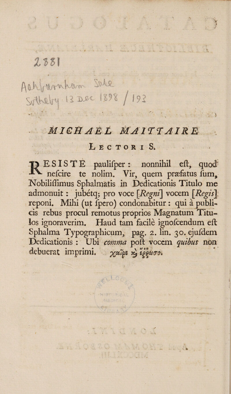 192 Ms i, i li nini • 12 W MICH A £ L MAI TT AIRE Lectori S, E SIS T E paulifper : nonnihil eft, quod nefcire te nolim. Vir, quem prasfatus lum, Nobiliffimus Sphalmatis in Dedicationis Titulo me admonuit: jubetq; pro voce \Regni] vocem [Regis\ reponi. Mihi (ut fpero) condonabitur : qui a publi¬ cis rebus procul remotus proprios Magnatum Titu¬ los ignoraverim. Haud tam facile ignofcendum eft Sphalma Typographicum, pag. 2. lin. 30. ejufdem Dedicationis : Ubi comma poft vocem quibus non debuerat imprimi.