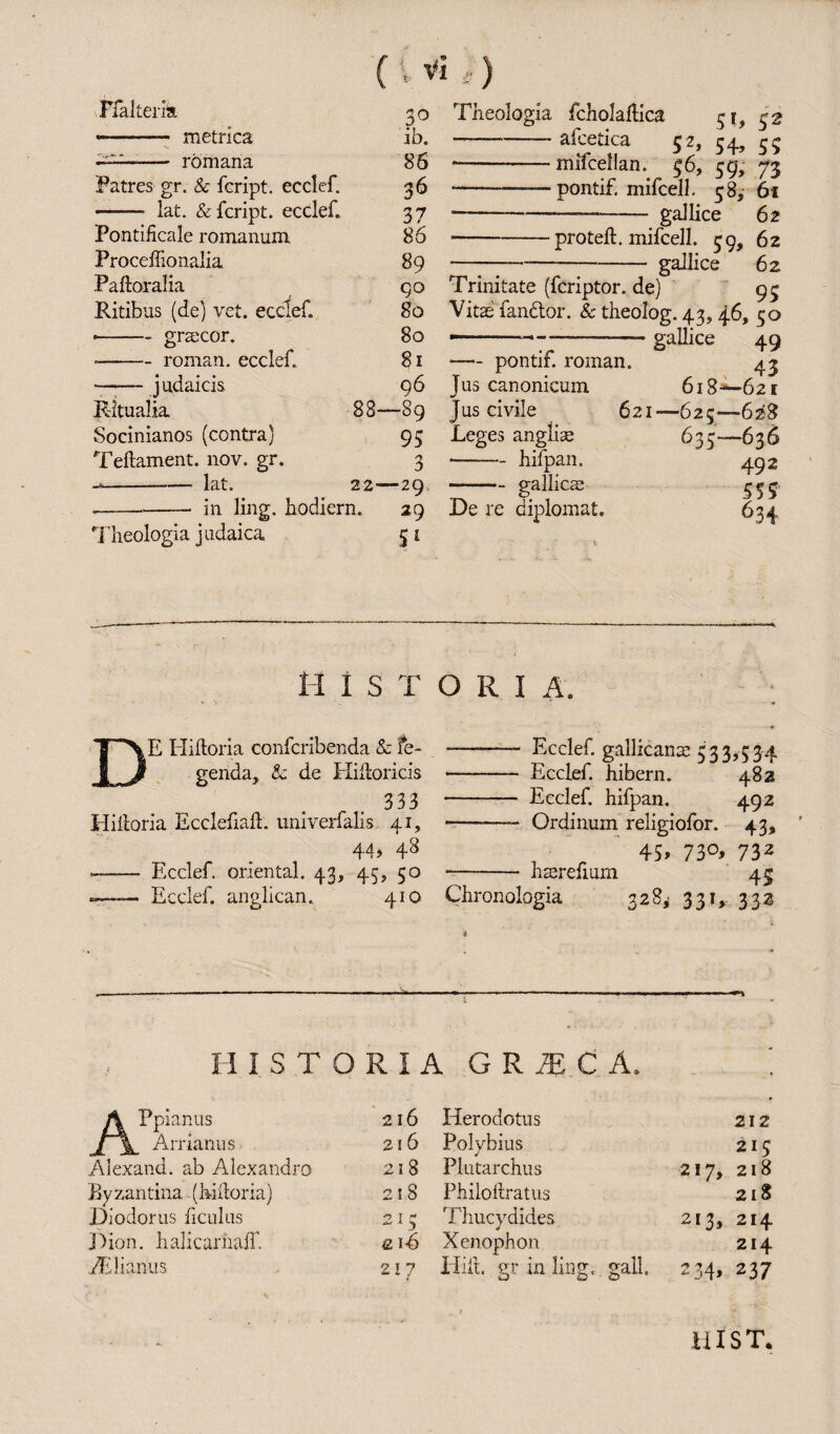 FfaJtem 30 -— metrica ib. —- rbmana 86 Patres gr. & fcript. ecclef. 36 - lat. & fcript. ecclef. 37 Pontificale romanum 86 Proceffionalia 89 Paftoralia go Ritibus (de) vet. ecclef. 80 • -grsecor. 80 * -roman, ecclef. 81 --judaicis 96 Ritualia 88—89 Socinianos (contra) 95 Teftament. nov. gr. 3 --lat. 22-—'29 .-in ling, hodiern. 29 Theologia judaica 51 Theologia fcholaftica 51, 52 -- afcetica 52, 54, 55 *-mifcellan. 56, 59, 73 -pontif. mifcell. 58, 61 ----—. gal lice 62 -proteft. mifcell. 59, 62 —_—--gallice 62 Trinitate (fcriptor. de) 93 Vitae fanctor. & theolog. 43, 46, 50 ———7--- gallice 49 •— pontif. roman. 43 Jus canonicum 618-*—62 r Jus civile . 621—625—628 Leges anglise 635—636 -hifpan. 492 -gallicae 5 5 5 De re diplomat. 634 M 1 s T DE Hifioria confcribenda & fe- genda, & de Hiitoricis 333 Hiltoria Ecclefiaft. univerfalis 41, 44? —- Ecclef. oriental. 43, 45, 50 -—— Ecclef. anglican. 410 O R I A. ———- Ecclef. gallicance 533,534 - Ecclef. hibern. 482 - Ecclef. hifpan. 492 -- Ordinum religiofor. 43, 45? 73°» 732 - hrerefium 43 Chronologia 328, 331, 332 HISTORIA G R m C A. A Ppianus J~\_ Arrianus 216 216 Alexand. ab Alexandro 21 8 Byzantina (hiltoria) 218 Diodorus ficulus 215 Dion, halicarnaff £lS fElianus 217 Herodotus 212 Polybius 215 Plutarchus 217, 218 Philoftratus 218 Thucydides 213, 214 Xenophon 214 Hilt, gr in ling, gall 234> 237 . 1