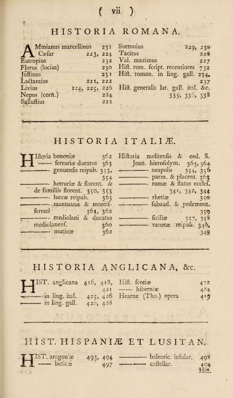 V HISTORIA ROMANA. AMmianus marcellinus Caefar Eutropius Florus (lucius) Juftinus Ladtantius Livius 224, Nepos (corft.) Salluftius 231 223, 224 232 230 231 221, 222 225, 226 224 222 229, 23© 228 Suetonius Tacitus Val. maximus 2 2 7 Hift. rom. fcript. recentiores 732 Hift. roman, in ling. gall. 234, 23 7 Hilt, generalis lat. gall. ital. &c. 335, 336> 338 HISTORIA ITALIA IllQria bononiae 362 - ferrariae ducatus 363 -genuenfis reipub. 353, 354 -hetruriae & florent. & de familiis florent. 350, 353 -luccae reipub. 363 -mantuanae & montif- ferrati 361, 362 -mediolani & ducatus mediolanenf. 360 --mu tinae 362 Hifloria melitenfls & ord. S. Joan, hierofolym. 363, 364 -- neapolis 334, 356 -parm. & placent. 363 --romae & flatus ecclef. 341, 342, 344 -rhetiae 350 -fabaud. & jpedemont. 359 -flciliae _ 357? 358 —-venetae reipub. 346, 349 HISTORIA ANGLICAN A, Src. jTST. anglicana —--in ling. ital. -- in ling. gall. 416, 418, 421 425, 426 4.2b, 428 Hilt, fcotiae •- hiberniae Hearne (Tho.) opera 47 2 484 4*9 HIST. HISPANIS ET LUSITA Ns HIST. aragomae 493, 494 — betic ae ’ 497 balearic. infular. 498 caftellar. 494 Hift.