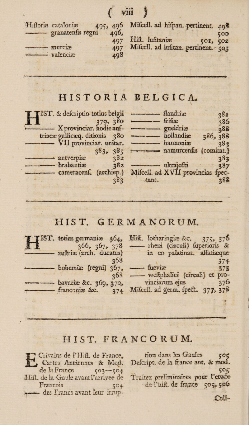 - granatenfis regni 496* ^03 497 Hift, lufitanias 50 e, 502 --— murciae 497 MifcelL ad lufitan. pertinent, 503 --valenciae 498 HISTORIA 1ST, & defcripti© tetius belgii 379? 38® *-—- X provincial*, hodie auf- triacse gallicaeq, ditionis 380 -—■—— - VII pro vinciar, imitar, 383» 3 ————anfverpiae 382 --brabantiae 382 —cameracenf. (archiep.) 383 / HIST. GERMANORUM, HifL lotharingxs &c. 375, 37S -- rheni (circuli) fuperiosis Sc in eo paladnat. aKatiaeque 374 -—— fuevise 373 —- weftplialici (curcnE) ct pro¬ vinciarum ejus 3,76 MifcelL ad germ.. fpe£L 377* 378 HIST, totins germaniae 364, 366, 367, 378 -- aullrin (arch, ducatus) 368 ■—-—— Bohemias (regni) 367, 368 ---bavarbe &c. 369* 370, •-—— franconias &c. 374 ELGICA, Handbag frills gueldris hollandiae 386, hannonis namurcenfis ultrajeffr 386 388 388 385 383 . S8? MifcelL ad XVII provincias fpeo tant. 388 H 1ST. FRANCORUM. Crivains de PHift. de France,. tion dans !es Gaul» 50^ Cartes Anciennes h Mod. Defcript. de la fiance ant. & mod, de la France 503—504 50$ IlifL de la Gaule avantLarrivee de Traitez preliminaires pour Letuxfe Francois 504 - de Lhiii de feuace 505» 506 *-des Francs avant leur irrup* .Cot!-