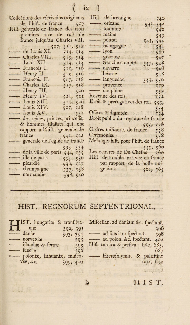 Colledions des efcrivains originaux de l’hift. de france 5U7 Hid. generale de france des trois premiers race de rpis de france jufqu’au Charles VII. 51 f> 512 Hill, de bretaigne •- Orleans touraine maine 541 540 542 542 543 de Louis XI. Charles VIII. Louis XII. Francois I. Henry II. Francois IL Charles IX. Henry III. Flenry IV. Louis XIII. Louis XIV. Louis XV. 5*3» 5 *3> 5'b 5'5’ 515> 5 1 7> 5*7> 521, 524> 527> 5H 5>4 5 H 516 516 518 518 520 522 526 52S 531 - des reines, princes, princeiTe, & homines illudres qui ont rapport a l’hiil. generale de france 531, 532 • generale de 1’eglife de france 533> 534 de la ville de paris 534, 535 ille de paris 535, 536 picardie 536, 537 champaigne 537, 938 normandie 538, 540 -poitou 543, 544 - bourgogrte 544 - lyon 546 -- guienne 547 - tranche compte 5:475 548 - navarre ... , 548 —— bearne 548 -- languedoc 549, 550 --- provence 550 - dauphine 532 Revenue des rois 552 Droit & prerogatives des rois 5535 534 Offices & dignitez 554 Droit public du royaume de france 55S> 556 Ordres tnilitaires de france 558 Ceremonies 558 Melanges hid. pour l’hift. de france 5 59, 560 Les oeuvres de Du Chefne 560 Hid. de troubles arrivez en france par rapport de la bulls uni¬ genitus 561, 565 HIST. REGNORUM septentrional. 1ST. hungarias & tranfilva- niae 390, 391 -- 393, 394 • - norvegiae 395 - iflandite & ferose 395 —- fueciae 396 * -polonise, lithuanise, mufco- vise, See, 399, 400 Mifcellan. ad daniam See. fpedlant. 396 -ad fueciam fpedlant. 398 - ad polon. See. fpe&ant. 402 Hifl. turcica & perfica 680, 683, 687 —— Hierofolymit. 8c palaeftine 691, 692