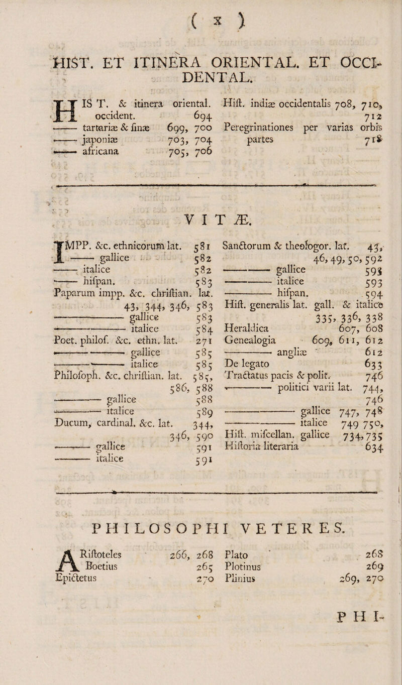 Hist, et itinera oriental, et occi¬ dental. 1ST. & itinera oriental. Hift. indiae occidentalis 708, 710* occident. 694. 712 tartarias & fime 699, 700 Peregrinationes per varias orbrs japoniae 703, 704 partes 71$ africana 705, 706 V I T M. 'MPP. Scc. ethnicorum lat. 5 81 - gallice 582 — italice 582 hifpan. 583 Poet, philof. &c. ethn. lat. •—-—-—— gallice -— *-- italice Paparum impp. &c. chriftian. lax. 43, 344, 346, 583 —-- gallice 583 --italice 584 271 S85 , < 585 Philofoph. &c„chriftian. lat. 583, 586, 588 *--— gallice 588 -italice 589 Ducum, cardinal. &c. lat. 344, 346, 590 trainee 591 591 San&orum Sc theofogor. lat. 43, 46,49,50, 592 -- gallice 59i -italice 593 -hifpan. 594 Hill, generalis lat. gall. Sc italice 335. 336> 338 Heraldica 607, 608 Genealogia 609, 611, 612 -- angliae ' 612 De legato 633 Tractatus pacis Sc polit. 746 --politici varii lat. 744, 746 747> 74* 749 75°. gallice italice <p italice Hi ft. mifcellan. gallice 734,735 Kiftoria literaria 634 PHILOSOPHI VETERES. A Riftoteles i \ Boetius Epidetus 266, 268 Plato 263 Plotinus 270 Plinius 26S 269 ‘69, 270 P H I-