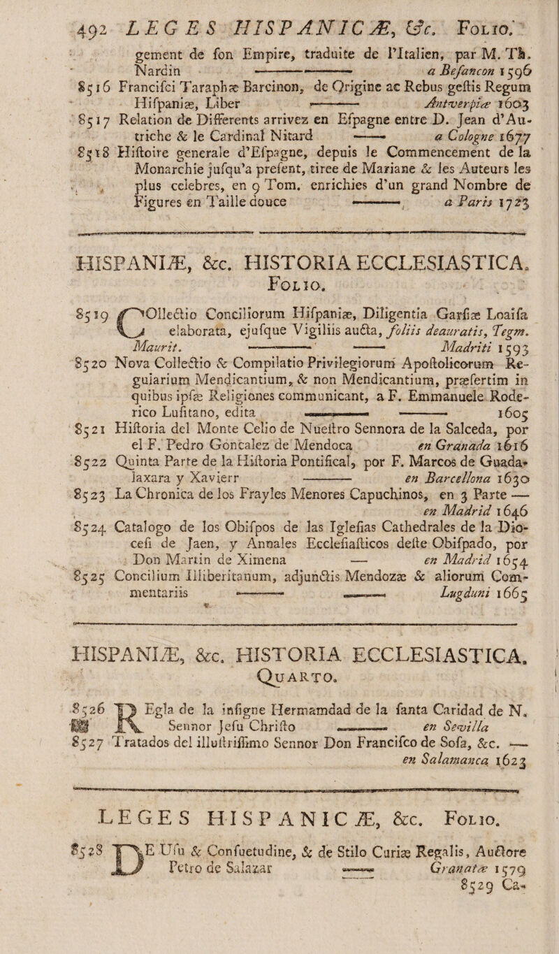 gement de fbn Empire, traduite de PItalien, par M. Tfc. Nardin --— - a Befancon 1596 8516 Francifci Ta raphae Barcinon, de Origine ac Rebus geftis Regum Hifpanias, Liber ———— An t ver pia? 1603 8517 Relation de DifFerents arrivez en Efpagne entre D. Jean d’Au- triche & le Cardinal Nitard -- a Cologne 1677 8518 Hiftoire generale d’Efpagne, depuis le Commencement de la Monarchic jufqu’a prefent, tiree de Mariane Se ies Auteurs les plus celebres, en 9 Tom. enrichies d'un grand Nombre de Figures en Tailledouce -- ■■ a Faris 1723 HISPANIiE, &c. HISTORIA ECCLESIASTICA, Folio. S519 /^Olkdlio Conciliorum Hifpania?, Diligentia Garfiae Loaifa elaborata, ejufque Vigiliis audta, foliis deauratis, Legm. Maurit. ----- —Madriti 1593 8520 Nova CoIle£h’o & Compilatio Privilegiorum Apoftolicorum Re- guiarium Mendicantium, Se non Mendicantium, prsefertim in quibus ipfse Religiones communicant, aF. Emmanuele Rode- rico Lufitano, edita , — - ■■■ 1605 8521 Hiftoria dei Monte Celio de Nueitro Sennora de la Salceda, por el F. Pedro Goncales de Mendoca en Granada 1616 8522 Quinta Parte de la Hiitoria Pontifical, por F. Marcos de Guada* laxara y Xavierr - en Barcelona 1630 8523 La Chronica de los Fray les Menores Capuchinos, en 3 Parte —• en Madrid 1646 85 24 Catalogo de los Obifpos de las Tglefias Cathedrales de la Dk>- cefi de Jaen, y Annales Ecclefiafticos delte Obifpado, por Don Martin de Xirnena — en Madrid 1654 8525 Concilium Illiberitahum, adjun&is Mendozae & aliorum Com¬ mentariis -—~—- . Lugduni 1663 rn.. . . 1- ,,r m- - - --- T II. l.llmfll ■ ~ ~ III ITI ~ r HISPANI/E, &c. HISTORIA ECCLESIASTICA, Quarto. 8526 1T| Egla de Ia infigne Hermamdad de la fanta Caridad de N, ® jTV. Sennor jefu Chrillo , .«. en Sevilla 8527 rIratados dei illuitriffimo Sennor Don Francifcode Sofa, Sec. —- en Salamanca 1623 L EGES HISPANIC JE, &c. Folio. $528 E Ufu Se Confuetudine, & de Stilo Curia? Regalis, Au&ore Petro de Salazar Granata 1579 w 8529 Ca*