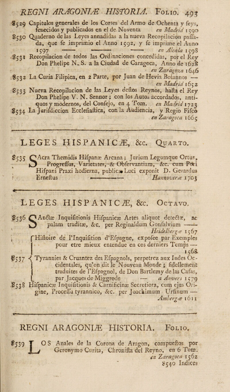 REGNI ARAGONIAE HISTORIA. Folio. 49 3 S5 29 Capitulos generales de los Corfes dei Armo de Ochenta y feys, fenecidos y publicados en el de Noventa en Madrid 1590 853° Quaderno de las Leyes annadidas a Ia nueva Recopilacion paffa- da, que fe imprimio el Anno 1592, y fe imprime ei Anno 1597 — *-- —--- en Alcala 139S -8531 Recopilacion de todos las Ordinaciones concedidas, porel Rey Don Phelipe N. S. a la Ciudad de Caragoca, Anno de 1628 ■ en Zaragoza 1646 8532 La Curia Filipica, en 2 Parte, por Juan de Hevia Boiannos — en Madrid 1652 85 3 3 Nueva Recopilacion de !as Leyes deftos Reynos, haita el Rey Don Phelipe V. N. Sennor ; con los Autos accordados, anti¬ quos y modernos, dei Confejo, en 4 Tom. en Madrid 1723 8334 La Juriidiccion Eccleliaftica, conia Audienda, y Regio Fifco enZaragoca 1663 LEGES HISPANICiE, &c. Quarto. 8535 OAcra Themidis Hifpanae Arcana; Jurium Legumque Ortus9 Progreffus, Varietates, & Obfervantiam, &c. cum Pcfri Hifpani Praxi hodierna, publica»Luci exponit D. Gerardus Erneftus —————»— Hannover a 1703 ........—---— -- LEGES HISPANIC JE, &c. Octavo. 8536 OAn&ae Inquilitionis Hifpanicse Artes aliquot defedce, ac J palam traditae, &c. per Reginaldum Gonfalvium —— Heidelberg1567 '“Hiiloire de PInquifition d’Efpagne, expofee par Exemples pour etre mieux entendue en ces derniers Temps —- 1568. $537 ^ Tyrannies & Cruantez des Efpagnols, perpetrez aux Indes Oc- j cidentales, qu’on dic le Nouveau Monde 5 fidellement | traduites de PEfpagnol, de Don Bartlemy de las Cafas, par Jacques de Miggrode — a Anvers 1379 .8538 Hilpanicae Inquifitionis Sc Carnificinae Secretiora, cum ejus Ori¬ gine, ProceiTu tyrannico, &c. per Joachimum Urfinum — Ambergce 161 e O y .- . ^ . . - - r I. -- - : - -—1 REGNI ARAGONITE HISTORIA. Folio. Anales de la Corona de Aragon, compueftos por Geronymo Curita, Chronifta dei Reyno, en 6 Tom. en Zaragoca 1362 8540 Indices