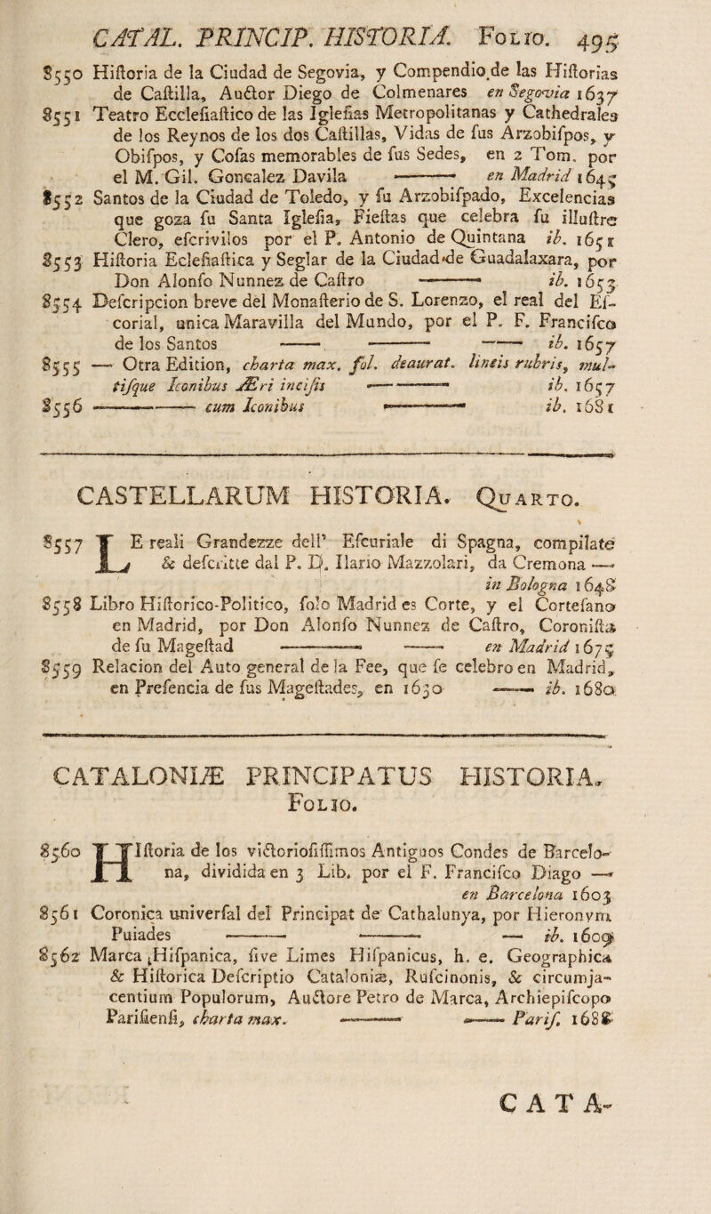 5550 Hiftoria de la Ciudad de Segovia., y Compendiose las Hiftorias de Caftilla, Audor Diego de Colmenares en Segovia 163 7 5551 Teatro Ecclefiaftico de las Iglefias Metropolitanas y Cathedraleo de los Reynos de los dos Caftillas, Vidas de fus Arzobifpos, y Qbifpos, y Gofas memorables de fus Sedes, en 2 Tom. por el M. Gil. Gonealez Davila ———— en Madrid 1643 $552 Santos de la Ciudad de Toledo, y fu Arzobifpado, Excelencias que goza fu Santa Igleliar Fieftas que celebra fu illuftre Clero, efcrivilos por el P. Antonio de Quintana ib. 1651 S553 Hiftoria Eclefiaftica y Seglar de la Ciudad'de Guadalaxara, por Don Alonfo Nunnes de Caftro —-— ib. 1653 8354 Defcripcion breve del Monafterio de S. Lorenzo, el real del Ef- corial, enica Maravilla del Mundo, por el P. F. Francifcc» de los Santos - --- ——— ib. 1657 deaurat, limis rubris, tnul~ -- ib. 1657 —ib. i6Sc 8555 — Otra Edition, charta max. fal. tifque Iconibus JEri incijis — 8556 ——— -cutn Iconibus CASTELLARUM HISTORIA. Quarto. S557 T E reali Grandezze dell’ Efcnriale di Spagna, compilate 1 j & defcntte dal P. Ef. llano Mazzolari, da Cremona in Bologna 164S’ 8558 Libro Hiftorico-Politico, folo Madrid es Corte, y el Cortefano en Madrid, por Don Alonfo Nunnez de Caftro, Coronifta. de fu Mageftad ——■—— ——- en Madrid 1673 8559 Relacion del Auto genera! de la Fee, que fe celebro en Madrid* en Prefencia de fus Mageftades, en 1630 —— ib. 168a CATALONLE PRINCIPATUS HISTORIA. Folio. 85.6° T Tlftoria de los vi&oriofiftlmos Antigpos Condes de Barcelo»-' XjL na» divididaen 3 Lib* por el F. Francifco Diago —*• en Barcelona 1603 8561 Coronica univerfal del Principal de Catbalunya, por Hieronymi Puiades ■—-- •——— — ib. 1609* 8562 Marea ^Hifpanica, live Limes Hifpanicus, h, e. Geographic* & Hiftorica Defcriptio Catalonia, Rufcinonis, Sc circumja¬ centium Populorum, Au&ore Petro de Marca, Archiepifcopo* Pariftenft, chart a max. ——— Par if, 16S8- CAT A-