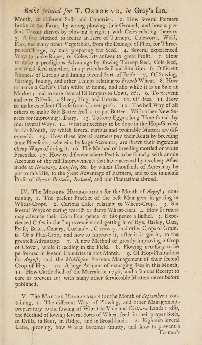 Month,, in different Soils and Countries. 2. How feveral Farmers broke in cne Farm, by wrong plowing their Ground, and how a pre¬ sent ' 1 erant thrives by plowing it right; with Cafes relating thereto. 3. A Are Method to fecure an Acre of Turneps, Coleworts, Weld, Flax, <nd many other Vegetables, from the Damage of Flies, for Three- pe ceCharge, by only preparing the Seed. 4. Several experienced Wayf to make Rapes, or Coleworts anfwer to great Profit. 5. How to flake a prodigious Advantage by (owing Turnep-feed, Cole-feed, an Weld, feed together, in a particular Soil and Situation. 6. Different Fanners of Cutting and Inning feveral Sorts of Peafe. 7, Of Sowing, Cutting, Inning, and other Things relating to French Wheat. 8. How to make a Calve’s Flefh white at home, and alfo while it is on Sale at Market; and to cure feveral Diftempers m Cows, lAc. 9. To prevent and cure Difeafes in Sheep, Hogs and Horfes. 1 o. Of Bees. 11. How to make excellent Cheefe from Clover-grafs. 12. The bell Way of all others to make Salt Butter frefh ; to pot Butter : With other New Se¬ crets for improving a Dairy. 13. To keep Eggs a long Time found, by- four feveral Ways. 14. What is neceffary to be done in the Hop-Garden in this Month, by which feveral curious and profitable Matters are dis¬ cover’d. 15. How three feveral Farmers pay their Rents by breeding tame Pheafants, wherein, by large Accounts, are fhewn their ingenious cheap Ways of doing it. 16. The Method of breeding mottled or white Peacocks. 17. How to difcover where Peat is to be found ; with ample Accounts of the vafl Improvements that have accrued by its cheap Afhes made at Newbury, Langley, &c. by which Thoufands of Acres may be put to this Ufe, to the great Advantage of Farmers, and to the immenfe Profit of Great Britain, Ireland, and our Plantations abroad. IV. The Modern Husbandman for the Month of Auguft; con¬ taining, 1. The prefent Pradlice of the bed Managers in getting in Wheat-Crops. 2. Curious Cafes relating to Wheat-Crops. 3. Six feveral Ways of curing wettifh or damp Wheat-Ears. 4. How Farmers may advance their Corn Four-pence or Six-pence a Bufhel. 5. Expe¬ rienced Cafes in the Improvement and getting in of Rye, Barley, Oats, Peafe, Beans, Canary, Coriander, Carraway, and other Crops of Grain. 6. Of a Flax-Crop, and howto improve it, after it is got in, to the greatell Advantage. 7. A new Method of greatly improving a Crop of Clover, while it feeding in the Field. 8. Plowing neceffary to be performed in feveral Countries in this Month. 9. Of Hop-Plantations for Auguft> and the Middlefex Farmers Management of their fecond Crop of Hay. 10. A large Account of managing Bees in this Month. 11. How Cattle died of the Murrain in 1736, and a famous Receipt to cure or prevent it; with many other ferviceable Matters never before publifhed. V. The Mod ernHusbandman for the Month of September; con¬ taining, 1. The different Ways of Plowing, and other Managements preparatory to the (owing of Wheat in Vale and Chilturn Lands; alfo, the Method of lowing feveral Sorts of Wheat-feeds in their proper Soils, in Drills, in Bout, in Ridge, and in Broad-lands. 2. Eighteen feveral. Cafes, proving, how Wheat becomes fmutty, and how to prevent a Farmer’s
