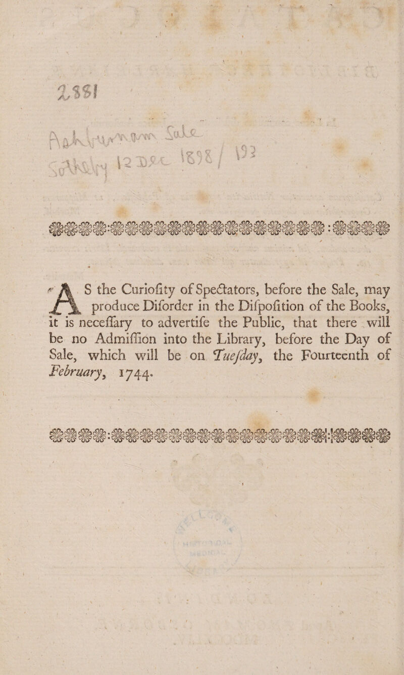 r A ® ^ie Curiofity of Spectators, before the Sale, may produce Diforder in the Difpofition of the Books, it is neceffary to advertife the Public, that there will be no Admiffion into the Library, before the Day of Sale, which will be on iTuefday, the Fourteenth of February, 1744. ' c2§?