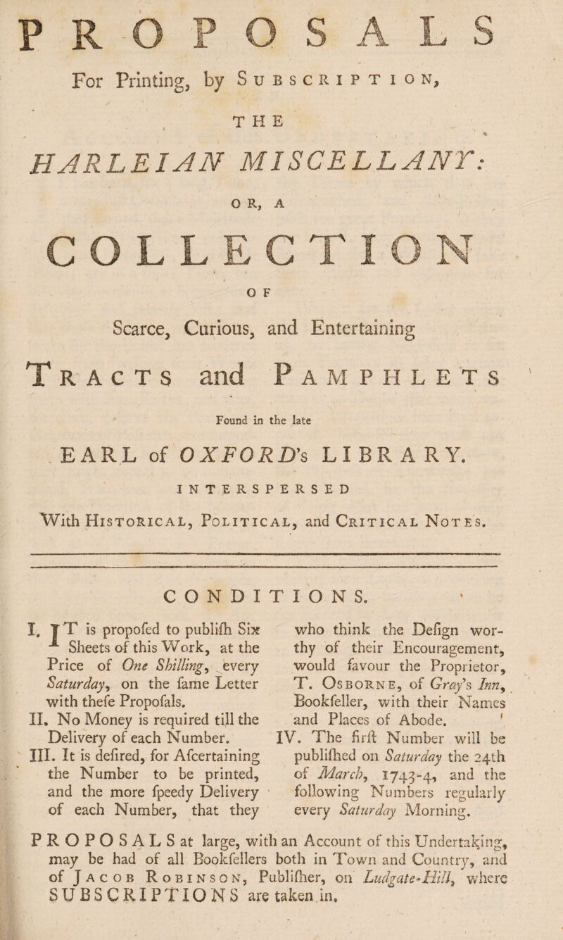 PROPOSALS For Printing, by Subscription, THE HA RLE IAN MISCELLANY: 0 R, A t COLLECTION * I O F Scarce, Carious, and Entertaining Tracts and Pamphlets \ Found in the late EARL of OXFORD'S LIBRARY. INTERSPERSED With Historical, Political, and Critical Notes. CONDITIONS. I, T T is propofed to publifh Six Sheets of this Work, at the Price of One Shilling, every Saturday, on the fame Letter with thefe Propofals. II, No Money is required till the Delivery of each Number. III, It is defired, for Afcertaining the Number to be printed, and the more fpeedy Delivery of each Number, that they who think the Delign wor¬ thy of their Encouragement, would favour the Proprietor, T. Osborne, of Gray's Inn, Bookfeller, with their Names and Places of Abode. IV. The firif Number will be publiftied on Saturday the 24th of March, 1743-4, an(l the following Numbers regularly every Saturday Morning. PROPOSALS at large, with an Account of this Undertaking, may be had of all Bookfellers both in Town and Country, and of Jacob Robinson, Publifher, on Ludgate-H.ill% where SUBSCRIPTIONS are taken in.