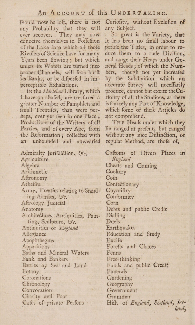 An Account cf this Undertaking* fhould now be lofl, there is not any Probability that they will ever recover. They may now conceive themfelves in Poffeflion of the Lake into which all thofe Rivulets of Science have for many Years been flowing; but which unlefs it's Waters are turned into proper Channels, will foon burft its Banks, or he difperfed in im¬ perceptible Exhalations. In the Harleian Library, which I have purchafed, are treafured a greater Number of Pamphlets and fmall Treatifes, than were per¬ haps, ever yet feen in one Place ; Productions of the Writers of all Parties, and of every Age, from the Reformation ; colleSed with an unbounded and unwearied Admiralty Jurifdi&ion, Agriculture .Algebra \ - • Arithmetic Aftronomy Atheifrn Army, Treaties relating to Stand¬ ing Armies, &c. Aftrology Judicial , Anatomy Architedure, Antiquities, Pain¬ ting, Sculpture, &c. Antiquities of England Allegiance Apophthegms Apparitions Baths and Mineral Waters Bank and Bankers Battles by Sea and Land Botany Coronations Chronology Convocation Charity and Poor Cafes of private Perfons • Curiofity, without Exclufion of any Subjeci. So great is the Variety, that it has been no fmall labour to perufe the Titles, in order to re¬ duce them to a rude Divifion, and range their Heaps under Ge¬ neral Heads; of which the Num¬ bers, though not yet increafed by the Subdiyifion which an accurate Survey will neceflarily produce, cannot but excite theCu- riofity of all the Studious, as there is fcarcely any Part of Knowledge, which fome of thefe Articles do not comprehend. The Heads under which they lie ranged at prefent, but ranged without any nice Diftindlion, or regular Method, are thofe of, Cuftoms of Divers Places in England Cheats and Gaming Cookery Coin Confedlionary Chymiftry Conformity Corn Debts and public Credit Dialling Duels Earthquakes Education and Study Excife Forefts and Chaces Fenns Free-thinking Funds and public Credit Funerals Gardening Geography Government Grammar Hifp of England, Scotland, Ire-