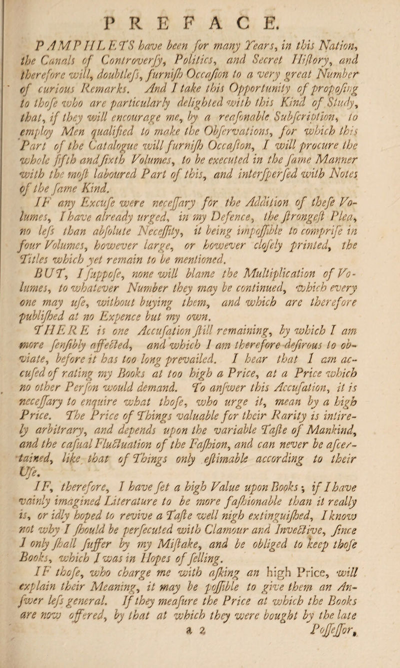 P AMP IIL A TS have been for many Tears, in this Nation, the Canals of Controverfy, Politics, zz/zri Secret lliflory, zzW therefore will, doubllcf, furnijh Occafion to a very or cat Number of curious Remarks. And I take this Opportunity oj propojing to thofe who are particularly delighted with this Kind of Study, that^ if they will encourage me, Ay a reafonable Subfcription•> to employ Men qualified to make the Obfervations, which this Part of the Catalogue will furnijh Occafion, / will procure the whole fifth and fix th Volumes, to be executed in the farne Manner with the mojl laboured Part of this, zzW interfperfed with Notes of the fame Kind. //' zz/zy Excufe were necejjary for the Addition of thefe Vo¬ lumes, I have already urged, z/z zzzy Defence, /7^ flrongefl Plea» /w /7z?/z abfolute Neceffty, it being impoffible to comprife in four Volumes, however large, however clofely printedy the Titles which yet remain to be mentioned. BUT, Ifuppcfe, none will blame the Multiplication of Vo- lumes, /6» whatever Number they may be continued, which every one may ufe, without buying them, zz/zz/ which arc therefore publifhed at no Expence but my own, THERE is one Accufation fill remaining, by which I am more fenfibly affected^ and which I am therefore defirous to ob- viate, before i/ 7zzj /6/? prevailed. I hear that 1 am ac- cufed of rating my Books at too high a Price, <2/ # PnV<? which no other Perfon would demand. To anfwer this Accufation, A /7 necejfary to enquire what thofe, who urge it, aw*## by a high Price. The Price of Things valuable for their Rarity is inlire- ly arbitrary, zz/z-7 depends upon the variable Tafle of Mankind, zzzzi /7* cafual Fluctuation of the Fafhion, zzW czz/z afeer- tained, /7fe /7zz/ c/ Things only eflimable according to their Ufe. / therefore, 7 zz 7z£7 TAz/z/d1 zz/w?z Books \ if I have vainly imagined Literature to be more fafhionable than it really is, d,r zz//y revive a Tafle well nigh extinguifhed, I know not why I fhould be perfecuted with Clamour and Invective, / only fhall fuffer by my Miftake, zzzzzi obliged to keep thofe Books, which I was in Hopes of felling. IF thofe, zez&a charge me with afking an high Price, wz7/ explain their Meaning, z7 #zzzjy poffible to give them an An¬ fwer lefs general. If they meafure the Price at which the Books are now offered, Ay /7zz/ zz/ vahich they vaere bought by the late a 2 Pojfejfor,