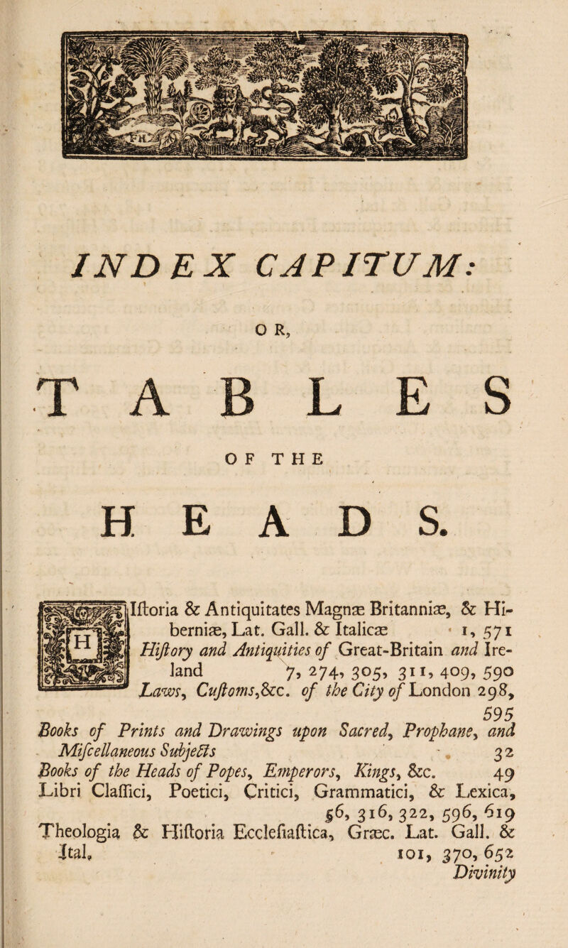 INDEX CAPITUM: O R, T A B L E S OF THE , • \ . j a *. HEADS. Iftoria & Antiquitates Magnse Britanniae, & Hi- ; berniae, Lat. Gall. & Italicas * i, 571 Hijiory and Antiquities of Great-Britain and Ire¬ land 7, 274, 305, 311, 409, 59° Laws, Cuftoms,Scc. of the City of London 298, 595 Books of Prints and Drawings upon Sacred, Prophane, Mifcelianeous Subjects 32 Books of the Heads of Popes, Emperors, Kings, 49 Libri Clafiici, Poetici, Critici, Grammatici, & Lexica, |6, 316, 322, 596, 619 Theologia & Hiftoria Ecclefiaftica, Grasc. Lat. Gall. & Jtab  101, 370,652 Divinity