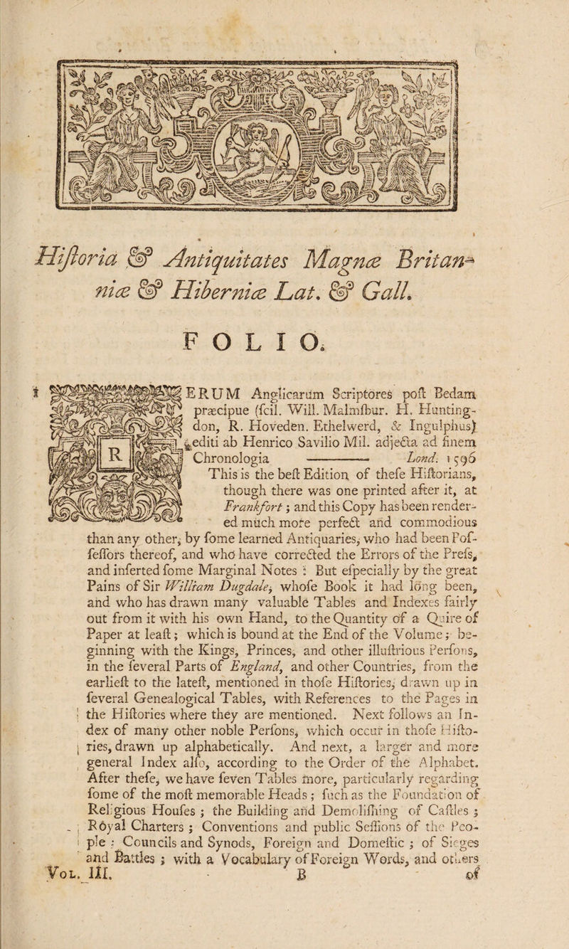 Hijloria & Antiquitates Magnce Britan» nice & Hibernice Lat. Gall. FOLIO, i ERUM Anglicartim Scriptores pod Bedam praecipue (fell. Will. Malmfbur. H. Hunting¬ don, R. Hoveden. Ethelwerd, & Ingulphus) pediti ab Henrico Savilio Mil. adjedla ad finem Chronologia -—- Lond. 1596 This is the bed Edition of thefe Hiftorians, though there was one printed after it, at Frankfort; and this Copy has been render¬ ed much more perfect and commodious than any other, by fome learned Antiquaries, who had beenPof- feffors thereof, and who have corrected the Errors of the Preis, and inferted fome Marginal Notes But efpecially by the great Pains of Sir William Dugdale, whofe Book it had long been, and who has drawn many valuable Tables and Indexes fairly out from it with his own Hand, to the Quantity of a Quire of Paper at lead; which is bound at the End of the Volume; be¬ ginning with the Kings, Princes, and other illudrious Perfons, in the feveral Parts of England, and other Countries, from the earlied to the lated, mentioned in thofe Hidories, drawn up in feveral Genealogical Tables, with References to the Pages in I the Hidories where they are mentioned. Next follows an In¬ dex of many other noble Perfons, which occur in thofe Hido- I Ties, drawn up alphabetically. And next, a larger and more general Index alfo, according to the Order of the Alphabet. After thefe, we have feven Tables more, particularly regarding fome of the mod memorable Heads; fuch as the Foundation of Rehgious Houfes ; the Building and Demolifhing of Cadies ; - R6yal Charters ; Conventions and public SeffionS of the Peo- 1 pie ; Councils and Synods, Foreign and Domedic ; of Sieges and Battles ; with a Vocabulary of Foreign Words, and others Vol. III. - B of