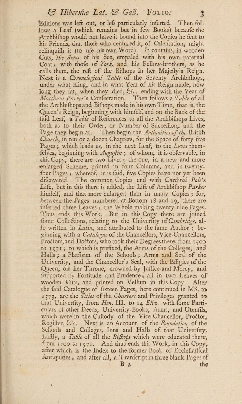 Editions was left out, or lefs particularly inferted. Then fol¬ lows a Leaf (which remains but in few Books) becaufe the Archbifhop would not have it bound into the Copies he fent to his Friends, that thofe who cenfured it, of (Mentation, might relinquifh it (to ufe his own Word). It contains, in wooden Cuts, 'the Arms of his See, empaled with his own paternal Coat; with thofe of York, and his Fellow-brothers, as he calls them, the reft of the Biffiops in her Majefly’s Reign. Next is a Chronological Table of the Seventy Archbifhops, under what King, and in what Year of his Reign made, how long they fat, when they died, lAc. ending with the Year of Matthew Parker's Confecration. Then follows a Table of all the Archbifhops and Bifhops made in his own Time, that is, the «Queen’s Reign, beginning with hi.mfelf, and on the Back of the faid Leaf, a Table of References to all the Archbifhops Lives, both as to their Order, or Number of Succeffion,, and the Page they begin at. Then begin the Antiquities of the Britifh Church, in ten or a dozen Chapters, for the Space of forty-five Pages ; which leads us, in the next Leaf, to the Liases them- felves, beginning with Augujiin ; of whom, it is obfervable, in this Copy, there are two Lives; the one, in a new and more enlarged Scheme, printed in four Columns, and in twenty- four Pages ; whereof, it is faid, five Copies have not yet been tdifeovered. The common Copies end with Cardinal Pole's Life, but in this there is added, the Life of Archbifhop Parker himfelf, and that more enlarged than in many Copies; for, between the Pages numbered at Bottom 18 and 19, there are inferted three Leaves ; the Whole making twenty-nine Pages. Thus ends this Work. But in this Copy there are joined fome Collections, relating to the Univerfity of Cambridge, al~ fo written in Latin, and attributed to the fame Author ; be¬ ginning with a Catalogue of the Chancellors, Vice-Chancellors, Proftors,and Dodlors, who took their Degrees there, from 1500 to 1371 ; to which is prefixed, the Arms of the Colleges, and Halls ; a Platform of the Schools; Arms and Seal of the Univerfity, and the Chancellor’s Seal, with the Effigies of the Queen, on her Throne, crowned by Juhice and Mercy, and fupported by Fortitude and Prudence; all in two Leaves of wooden Cuts, and printed on Vellum in this Copy. After •the faid Catalogue of fixteen Pages, here continued in MS. to 1573, are the Titles of the Charters and Privileges granted to that Univerfity, from Hen. III. to 14 Elias, with fome Parti¬ culars of other Deeds, Univerfity-Books, Arms, and Utenfils, which were in the Cuftody of the Vice-Chancellor, Proftor, Regifter, &c. Next is an Account of the Foundation of the Schools and Colleges, Inns and Halls of that Univerfity. Laftly, a Table of all the Bi/hops which were educated there, from i 300 to 1371. And thus ends this Work, in this Copy, after which is the Index to the former Book of Ecclefiaftical Antiquities; and after all, a Tranfcript in three blank Pages of B 2 the