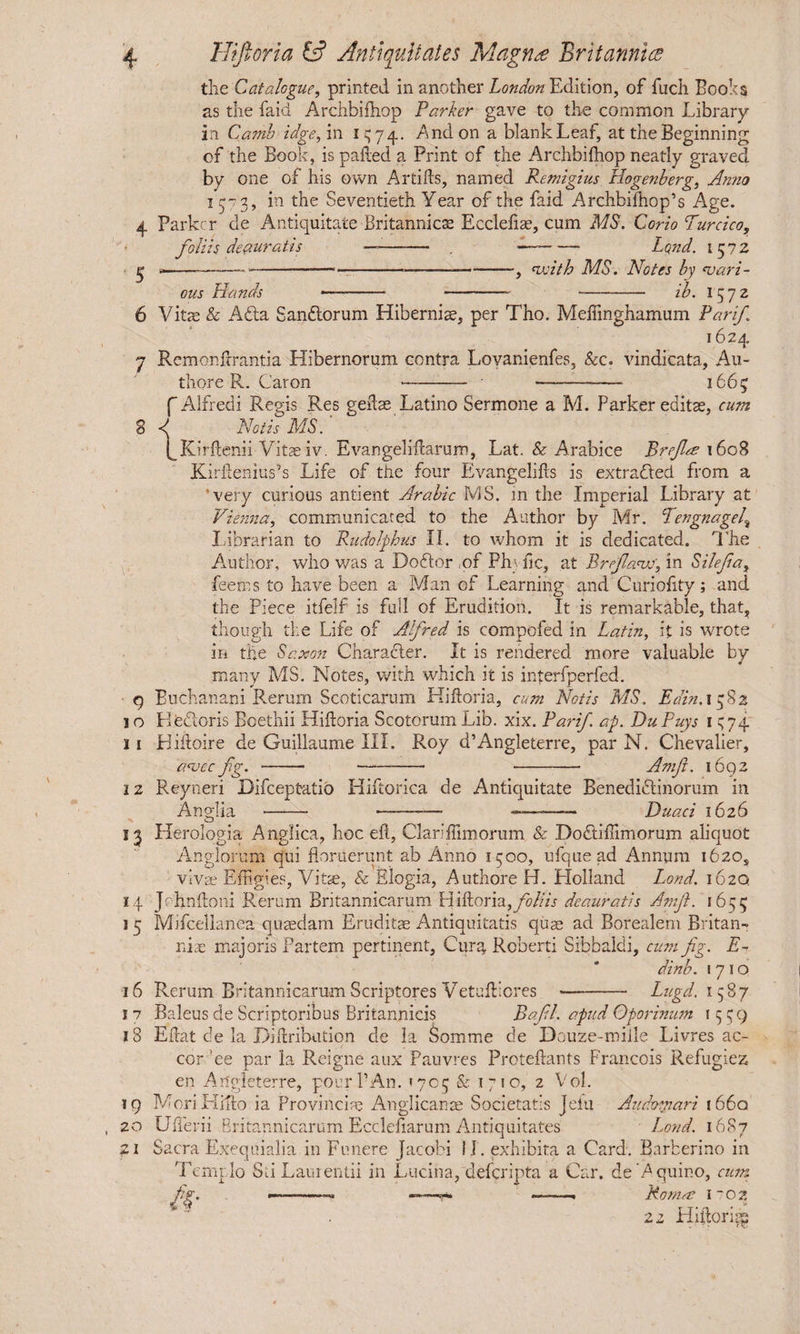 the Catalogue, printed in another London Edition, of fuch Boohs as the faid Archbifhop Parker gave to the common Library in Camh idgefm 1^74. And on a blank Leaf, at the Beginning of the Book, is palled a Print of the Archbifhop neatly graved by one of his own Artifts, named Remigius Hogenberg, Anno 1573, in the Seventieth Year of the faid Archbifhop’s Age. 4 Parker de Antiquitate Britannicae Eccleliae, cum MS. Corio Turcico, foliis deauratis —- -—- Lond. 1572 ^ -------—--, ewith MS. Notes by asari - ous Hands •—--- ib. I 5 7 2 6 Vitae & Afta Sandlorum Hibernis, per Tho. Meftinghamum Par if 1624 7 Remonftrantia Hibernorum contra Lovanienfes, &c. vindicata, Au- thore R. Caron --- 1665 f Alfredi Regis Res gelis Latino Sermone a M. Parker edits, cum 8 Notis MS. IKirftenii Vitsiv. Evangeliftarum, Lat. & Arabice Breflts 1608 Kdrftenius’s Life of the four Evangelifts is extracted from a ’very curious antient Arabic MS. m the Imperial Library at Vienna, communicated to the Author by Mr. Tengnagelt Librarian to Rudolf hits II. to whom it is dedicated. The Author, who was a Doctor of Ph; fic, at Brefanv', in Silefa, feems to have been a Man of Learning and Curiofity; and the Piece itfelf is full of Erudition. It is remarkable, that, though the Life of Alfred is compofed in Latin, it is wrote in the Saxon Character. It is rendered more valuable by many MS. Notes, with which it is interfperfed. q Buchanani Rerum Scoticarum Hiftoria, cum Notis MS. Edin.i 382 I o Electoris Boethii Hiftoria Scotorum Lib. xix. Parif ap. Du Puys 1 s74 II Hiftoire de Guillaume III. Roy d’Angleterre, par N. Chevalier, asvec fig. ■-- -- -Amfi. 1692 12 Reyneri Difceptatid Hiftorica de Antiquitate Benedidtinorum in Anglia -—*— -— ———— Duaci 1626 13 Herologia Anglica, hoc eft, Clariftimorum & Do&iffimorum aliquot Angloritm qui floruerunt ab Anno 1500, ufquead Annum 1620, vivs Effigies, Vits, & Elogia, Authore H. Holland Lond. 162Q 14 Jchnftoni Rerum Britannicarum Hiftoria, foliis deauratis Amf. 1655 1 5 Mifcellanea qusdam Erudits Antiquitatis qus ad Borealem Britan-» nis majoris Partem pertinent, Cura, Roberti Sibbaldi, cum fig. E- dinb. 1710 16 Rerum Britannicarum Scriptores Vetufticres ——— Lugd. 1587 Baleus de Scriptoribus Britannicis Bafil. apud Oporinum 1559 Eftat de la Diftribution de la Somme de Douze-mille Livres ac- cor ’ee par la Reigne aux Pauvres Proteftants Francois Refugiez en Angleterre, pour 1’An. 1705 & 1710, 2 Vol. MoriLIifto ia Provincis Anglicans Societatis Jelu Audornari 1660 Ufterii Britannicarum Eccleftarum Antiquitates Lond. 1687 Sacra Exequialia in Funere Jacobi II. exhibita a Card. Barberino in Templo Sii Laurentii in Lucina,'deferipta a Car. de'A quino, cum fig. ■-- ——r» ——. Romas l~oz 2 z Hiftoria r 7 18 19 20 21