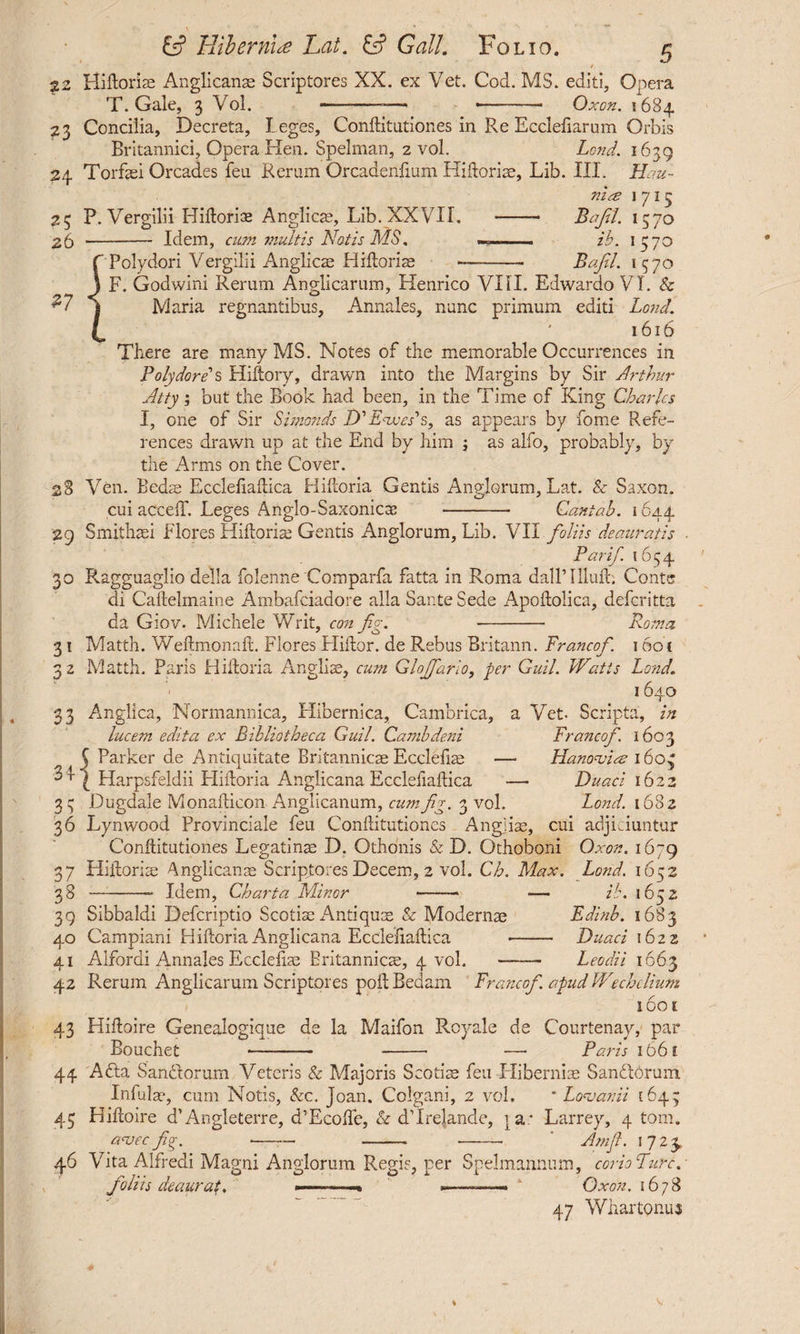 / 22 Hidoris Anglicans Scriptores XX. ex Vet. Cod. MS. editi. Opera T. Gale, 3 Vol. -- ——-- Oxen. 5684 23 Concilia, Decreta, Leges, Conftitutiones in Re Ecclefiarum Orbis Britannici, Opera Hen. Spelman, 2 vol. Land. 1639 24 Torfsei Orcades feu Rerum Orcadeiilium Hidoris, Lib. III. Hau- nia 1715 25 P. Vergilii Hidoriae Anglican, Lib. XXVII. -- Bajil. 1570 26 --Idem, cum multis Notis MS. . ib. 1370 Polydori Vergilii Anglicae Hidoris Bajil. 1570 F. Godwini Rerum Anglicarum, Henrico VIH. Edwardo VI. & H « Maria regnantibus. Annales, nunc primum editi Lond. 1616 There are many MS. Notes of the memorable Occurrences in Polydore s Hiftory, drawn into the Margins by Sir Arthur Atty; but the Book had been, in the Time of King Charles I, one of Sir Simonds D’fWs, as appears by fome Refe¬ rences drawn up at the End by him ; as alfo, probably, by the Arms on the Cover. 28 Ven. Beds Ecclefiadica Hidoria Gentis Anglorum, Lat. & Saxon. cui acceff. Leges Anglo-Saxonics - Cantab. 1644 29 Smithsi Flores Hidoris Gentis Anglorum, Lib. VII foliis deauratis Par if. 1654 30 Ragguaglio della folenne Comparfa fatta in Roma dallTllufh Conte di Caftelinaine Ambafciadore alia Saute Sede Apodolica, deferitta da Giov. Michele Writ, con fig. - Roma 3 1 Matth. Wedmonad. Flores Hidor. de Rebus Britann. Francofi. 16o t 3 2 Matth. Paris Hidoria Anglis, cum Glojfiario, per Guil. Watts Lond. 1640 33 Anglica, Normannica, rlibernica, Cambrica, a Vet- Scripta, in lucem edita ex Bibliotheca Guil. Cambdeni FrancoJ'. 1603 5 Parker de Antiquitate Britannicae Ecclefis — Hanovice 1605 Harpsfeldii Hidoria Anglicana Ecclefiadica — Duaci 1622 33 Dugdale Monadicon Anglicanum, cum fig. 3 vol. Lond. 1682 36 Lynwood Provinciale feu Conditutioncs Angjiae, cui adjiciuntur Conditutiones Legatins D. Othonis & D. Othoboni Oxon. 1679 37 Hidoriae Anglicans Scriptores Decern, 2 vol. Ch. Max. Lond. 1652 38 --- Idem, Charta Minor -■ — ib. 1652 39 Sibbaldi Defcriptio Scotiae Antiquae & Moderns Edinb. 1683 40 Campiani Hidoria Anglicana Ecclefiadica -- Duaci 1622 41 Alfordi Annales Ecclefiae Britannicae, 4 vol. -- Leodii 1663 42 Rerum Anglicarum Scriptores podBedam Francofi. apudWechclium 160 [ 43 Hidoire Genealogique de la Maifon Rcyale de Courtenay, par Bouchet - - —• Paris 1661 44 Afta San&orum Veteris & Majoris Scotis feu Hibernis San&orura Infuls, cum Notis, &c. Joan. Colgani, 2 vol. * Lovanii 164; 43 Hidoire d1 Angleterre, d’EcOife, & dTrelande, ia; Larrey, 4 tom. a<vec fier, -- - - Arnfl. 1723,, 46 Vita Alfredi Magni Anglorum Regis, per Spelmannum, corio Pure. foliis deaurat. Oxon. 1678 47 Whar tonui