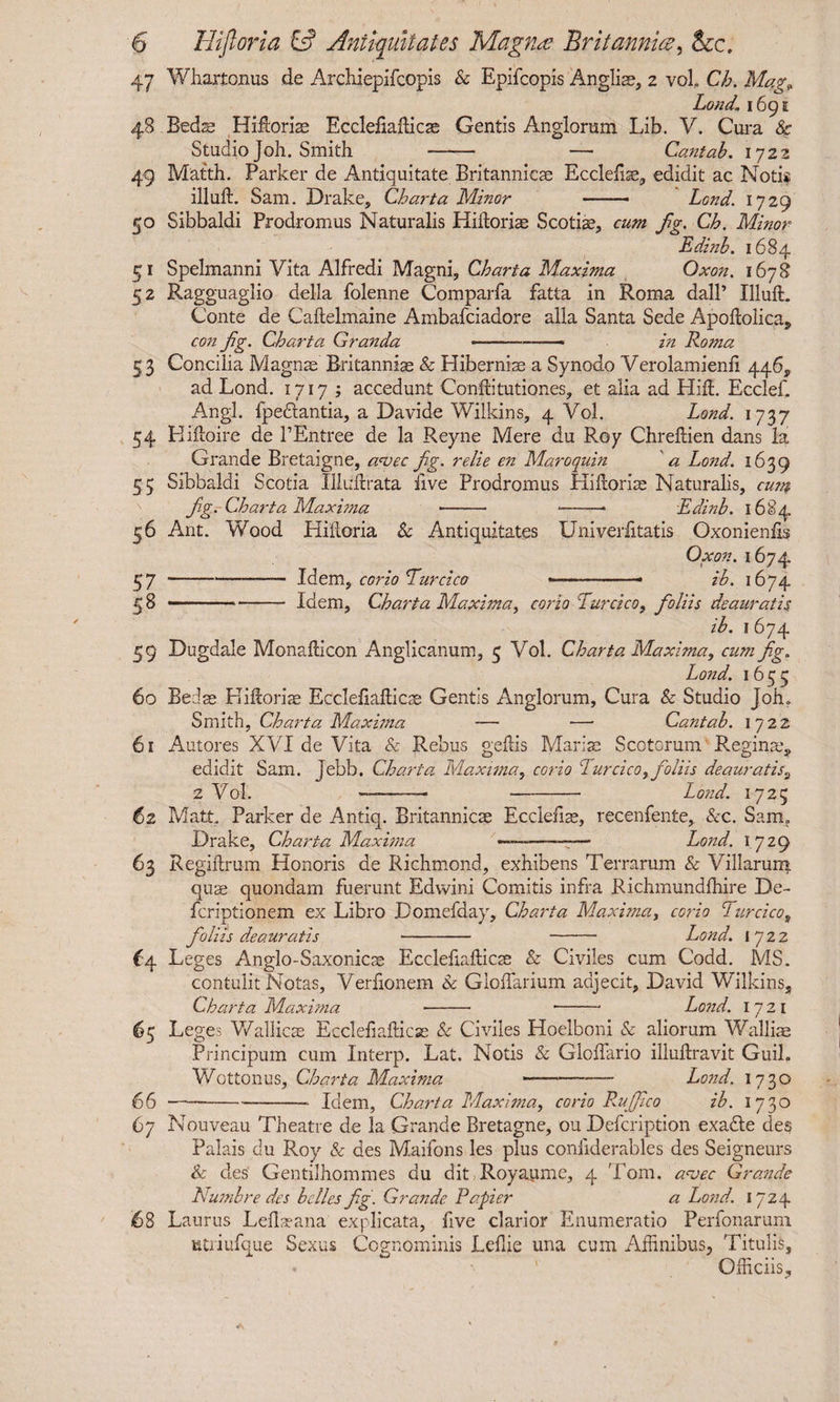 47 Whartcnus de Arcliiepifcopis & Epifcopis Anglis, 2 vol, Ch. Mag* Land, 16911 48 Beds Hiftoris Ecclefiaftics Gentis Angloram Lib. V. Cura 8c Studio Joh. Smith - —• Cantab. 1722 49 Matth. Parker de Antiquitate Britannicas Ecclefis, edidit ac Notis illuft. Sam. Drake, Charta Minor -- Land. 1729 50 Sibbaldi Prodromus Naturalis Hiftoris Scotiae, cum fg. Ch. Minor Edinb. 1684 51 Spelmanni Vita Alfredi Magni, Charta Maxima Oxon. 1678 52 Ragguaglio della folenne Comparfa fatta in Roma dalP Illuft. Conte de Caftelmaine Ambafciadore alia Santa Sede Apoftolica, conjig. Charta Granda ----- in Roma 53 Concilia Magnae Britannis & Hibernis a Synodo Verolamienfi 446, ad Lond. 17175 accedunt Conflitutiones, et alia ad Hift. Ecclef. Angi, fpe&antia, a Davide Wilkins, 4 Vol. Lond. 1737 54 Hiftoire de 1’Entree de la Reyne Mere du Roy Chreftien dans la Grande Bretaigne, arvec fg. relie en Maro quin a Lond. 1639 5.5 Sibbaldi Scotia Illuftrata five Prodromus Hiftoris Naturalis, cum fg. Charta Maxima -- *-- Edinb. 1684 56 Ant. Wood Hiftoria & Antiquitates Univerlitatis Oxonienfis Oxon. 1674 57 -— Idem, corio Turcico «■■■. - ib. 1674 5 8 •-- Idem, Charta Maxima, corio Turcico, foliis deauratis ib. 1 674 59 Dugdale Monaflicon Anglicanum, 5 Vol. Charta Maxima, cum fg. Lond. 1653 60 Beds Hiftoris Ecclefiaftics Gentis Anglorum, Cura & Studio joh. Smith, Charta Maxima — — Cantab. 1722 61 Autores XVI de Vita & Rebus geftis Maris Scotorum Regins, edidit Sam. Jebb. Charta, Maxima, corio Turcico, foliis deauratiss 2 Vol. —- - Lond. 1725 62 Matt. Parker de Antiq. Britannics Ecclefis, recenfente, &c. Sam. Drake, Charta Maxima ——— Lond. 1729 63 Regiftrum Honoris de Richmond, exhibens Terrarum & Villarum qus quondam fuerunt Edwini Comitis infra Richmundfhire De- fcriptionem ex Libro Domefday, Charta Maxima, corio Turcicos foliis deauratis - - Lond. 1722 £4 Leges Anglo-Saxonics Ecclefiaftics & Civiles cum Codd. MS. contulit Notas, Verfionem & Gloftarium adjecit, David Wilkins, Charta Maxima •-- -- Lond. 1721 65 Leges Wallies Ecclefiaftics 8c Civiles Hoelboni & aliorum Wallis Principum cum Interp. Lat. Notis & Gloffario illuftravit GuiL Wottonus, Charta Maxima -—- Lond. 1730 66 -Idem, Charta Maxima, corio Rujf/ico ib. 1730 67 Nouveau Theatre de la Grande Bretagne, ou Defcription exa&e des Palais du Roy & des Maifons les plus confiderables des Seigneurs & cies Gentilhommes du dit Royaume, 4 Tom. ansec Grande Numb re des belles fg. Grande Papier a Lond. 1724 68 Laurus Leflsana explicata, five clarior Enumeratio Perfonarum Mtriufque Sexus Cognominis Leflie una cum Affinibus, Titulis, Officiis,