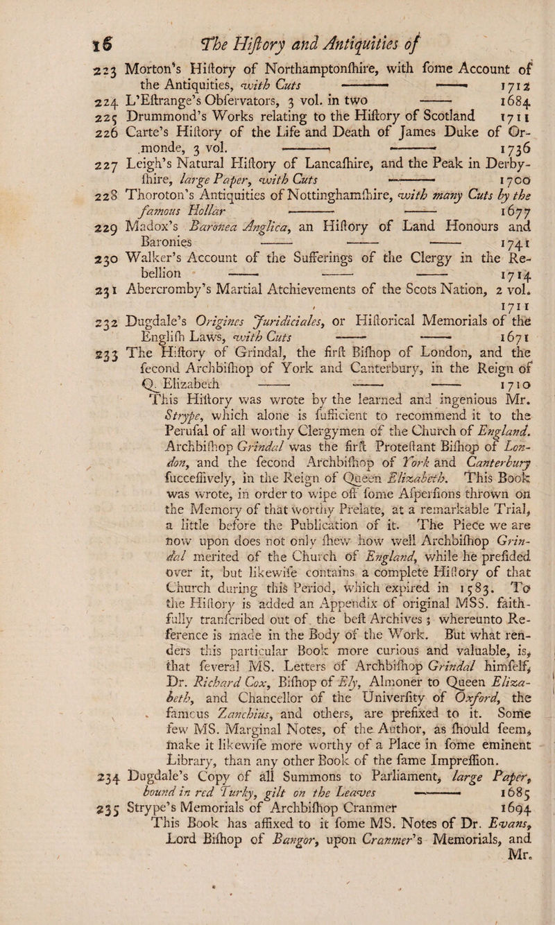 223 Morton’s Hiftory of Northamptonfhire, with fome Account of the Antiquities, <with Cuts -— *-■■ 1712 224 L’Eftrange’s Obfervators, 3 vol. in two - 1684 225 Drummond’s Works relating to the Hiftory of Scotland 1711 226 Carte’s Hiftory of the Life and Death of James Duke of Gr- .monde, 3 vol. -- —-- 1736 227 Leigh’s Natural Hiftory of Lancafhire, and the Peak in Derby- fhire, large Paper, 'with Cuts — —- 17CO 228 Thoroton’s Antiquities of Nottinghamfhire, voith many Cuts by the famous Hollar --* - 1677 229 Madox’s Baronea Anglic a, an Hiftory of Land Honours and Baronies -- -- -- 1741 230 Walker’s Account of the Sufferings of the Clergy in the Re¬ bellion - --■ - 1714 231 Abercromby’s Martial Atchievements of the Scots Nation, 2 vol* / 1711 232 Dugdale’s Origines Juridiciales, or Hiftorical Memorials of the EngliPn Laws, 'with Cuts -- -- 1671 233 The Hiftory of Grindal, the firft Bifnop of London, and the fecond Archbifhop of York and Canterbury, in the Reign of Q_ Elizabeth --• --- - 1710 This Hiftory was wrote by the learned and ingenious Mr. Strype, which alone is fufticient to recommend it to the Ferufal of all worthy Clergymen of the Church of England. Archbhhop Grindal was the firfl Proteftant Bifhop of Lon¬ don, and the fecond Archbifhop of York and Canterbury fucceftively, in the Reign of Queen Elizabeth. This Book was wrote, in order to wipe oft fome Afperftons thrown on the Memory of that worthy Prelate, at a remarkable Trial, a little before the Publication of it. The Piece we are now upon does not only fhew how well Archbifhop Grin¬ dal merited of the Church of England, while he preftded over it, but likewile contains a complete Hiftory of that Church during this Period, which expired in 1583. Tc? the Hiftory is added an Appendix of original MSS. faith¬ fully transcribed out of the beft Archives 5 whereunto Re¬ ference is made in the Body of the Work. But what ren¬ ders this particular Book more curious and valuable, is, that feveral MS. Letters of Archbifhop Grindal himfelf, Dr. Richard Cox, Bifhop of Ely, Almoner to Queen Eliza¬ beth, and Chancellor of the Univerfity of Oxford, the . famous Zanchius, and others, are prefixed to it. Some few MS. Marginal Notes, of the Author, as ftiould feem, friake it likewife more worthy of a Place in fome eminent Library, than any other Book of the fame Impreflion. 234 Dugdale’s Copy of all Summons to Parliament, large Paper, bound in red Turky, gilt on the Leaves —-— 1685 235 Strype’s Memorials of Archbifhop Cranmer 1694 This Book has affixed to it fome MS. Notes of Dr. Evans, Lord Bifhop of Bangor, upon Cranmer's Memorials, and Mr.