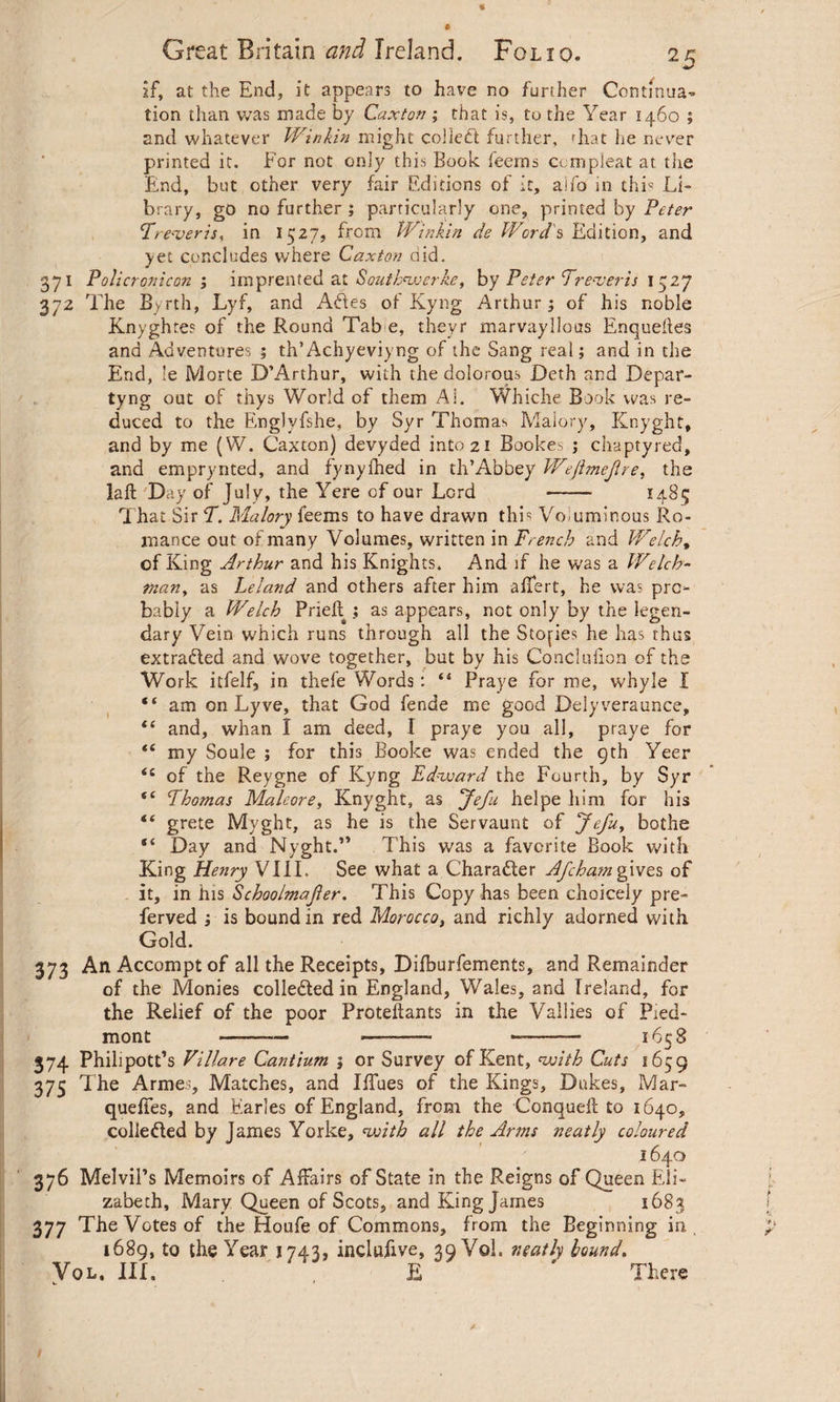 if, at the End, it appears to have no further Contmua- tion than was made by Caxton ; that is, to the Year 1460 ; and whatever Winkin might collect further, rhat he never printed it. For not only this Book feerns compleat at. the End, but other very fair Editions of it, aifo in thi« Li¬ brary, go no further ; particularly one, primed by Peter ‘Treveris, in 1527, from Winkin de Words Edition, and yet concludes where Caxton did. 371 Policron icon ; imprented at Southnverke, by Peter Treveris 1527 372 The Byrth, Lyf, and AS.es of Kyng Arthur; of his noble Knyghtes of the Round Tab e, theyr marvaylions Enqueues and Adventures ; th’Achyeviyng of the Sang real; and in the End, !e Morte D’Arthur, with the dolorous Deth and Depar¬ ty ng out of thys World of them Ai. Whiche Book was re¬ duced to the Englyfshe, by Syr Thomas Malory, Knyght, and by me (W. Caxton) devyded into 21 Bookes ; chaptyred, and emprynted, and fynyfhed in th’Abbey Wejhnejlre, the laft Day of July, the Yere of our Lord - 1485 That Sir T. Malory feems to have drawn this Voluminous Ro¬ mance out of many Volumes, written in French and Welch, of King Arthur and his Knights. And if he was a Welch¬ man, as Leland and others after him affert, he was pro¬ bably a Welch Priefl ; as appears, not only by the legen¬ dary Vein which runs through all the Stories he has thus extracted and wove together, but by his Conclufion of the Work itfelf, in thefe Words: ‘4 Praye for me, whyle I “ am on Lyve, that God fende me good Delyveraunce, t( and, whan I am deed, I praye you all, praye for <£ my Soule ; for this Booke was ended the 9th Yeer <c of the Reygne of Kyng Edward the Fourth, by Syr “ Thomas Maleore, Knyght, as Jefu helpe him for his “ grete Myght, as he is the Servaunt of Jefu, bothe Day and Nyght.” This was a favorite Book with King Henry VIII, See what a Chara&er Afchajngives of it, in his Schoolmajler. This Copy has been choicely pre- ferved ; is bound in red Morocco, and richly adorned with Gold. 373 AnAccomptof all the Receipts, Difburfements, and Remainder of the Monies colleded in England, Wales, and Ireland, for the Relief of the poor Proteftants in the Vallies of Pied¬ mont - - -- 1658 374 Philipott’s Villare Cantium 5 or Survey of Kent, voith Cuts 1659 375 The Armes, Matches, and Iffues of the Kings, Dukes, Mar- quefies, and Earles of England, from the Conqudl to 1640, colle&ed by James Yorke, with all the Arms neatly coloured 1640 376 Melvil’s Memoirs of Affairs of State in the Reigns of Queen Eli¬ zabeth, Mary Queen of Scots, and Fling James 1683 377 The Votes of the Houfe of Commons, f rom the Beginning in 1689, to the Year 1743, inclufive, 39 Vol. neatly bound. Vql. III. E  There