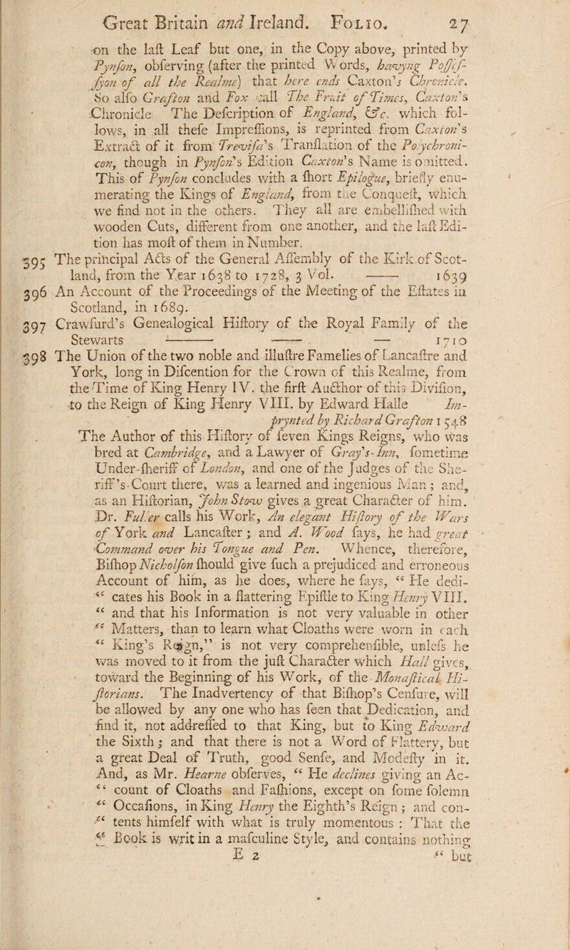 , ’ « '7 ron the lad Leaf but one, in the Copy above, printed by Pynfon, obferving (after the printed Words, havyng Poffcf- fyon of all the Real me) that here ends Caxtonb Chronicle. 80 alfo Grafton and Fox call The Fruit of Times, Cax lords Chronicle The Defcription of England, Cfc. which fol¬ lows, in all thefe Impredions, is reprinted from Caxiotds -Extract of it from Trevifas Tranflation of the Poychroni- ten, though in Pyrfoids Edition Caxtords Name is omitted. This of Pynfon concludes with a fhort Epilogue, briefly enu¬ merating the Kings of England\ from tire Conqued, which we find not in the others. They all are embellifhed with wooden Cuts, different from one another, and the lad Edi¬ tion has moll of them in Number. 393 The principal Adis of the General Afiembly of the Kirk of Scot¬ land, from the Y.ear 1638 to 1728, 3 Vol. - 1639 396 An Account of the Proceedings of the Meeting of the Edates in Scotland, in 1689. 397 Crawfurd’s Genealogical Hidory of the Royal Family of the Stewarts -1- -. — 1710 398 The Union of the two noble and illuftre Famelies of Lancaftre and York, long in Difcention for the Crown of this Realme, from the Time of King Henry IV. the flrft Audlhor of this Diviiion, •to the Reign of King Henry VIII. by Edward Halle Im- prynted by Richard Grafton 1348 The Author of this Hi dory of feven Kings Reigns, who was bred at Cambridge, and a Lawyer of Grays- Inn, fometime Under-fheriff of London, and one of the Judges of t ire oirs- riffV Court there, v/as a learned and ingenious Man; and, as an Hidorian, John Stove gives a great Character of him. Ur. Euler calls his Work, An elegant Hi (lory of the Wars of York and Lancader ; and A. Wood fays, he had great *Command over his Tongue and Pen. Whence, therefore, Bifhop Nicholfon fhould give fuch a prejudiced and erroneous Account of him, as he does, where he fays, 44 He dedi- 44 cates his Book in a flattering F.pidleto King Homy VIII. 44 and that his Information is not very valuable in other Matters, than to learn what Cloaths were worn in each 44 King’s Reign,” is not very comprehenflble, unlefs he was moved to it from the jud Character which Hall gives, toward the Beginning of his Work, of the Monafical Hi- ferians. The Inadvertency of that Bifhop’s Cenfure, will be allowed by any one who has feen that Dedication, and And it, not addreffed to that King, but to King Edward the Sixth; and that there is not a Word of Flattery, but a great Deal of Truth, good Senfe, and Modefty in it. And, as Mr. Hearne obferves, 44 He declines giving an Ac- 44 count of Cloaths and Faddons, except on fome folemn 6C Occafions, in King Henry the Eighth’s Reign ; and con- ■u tents himfelf with what is truly momentous : That the f Book is writ in a mafeuline Style, and contains nothing E 2 44 but