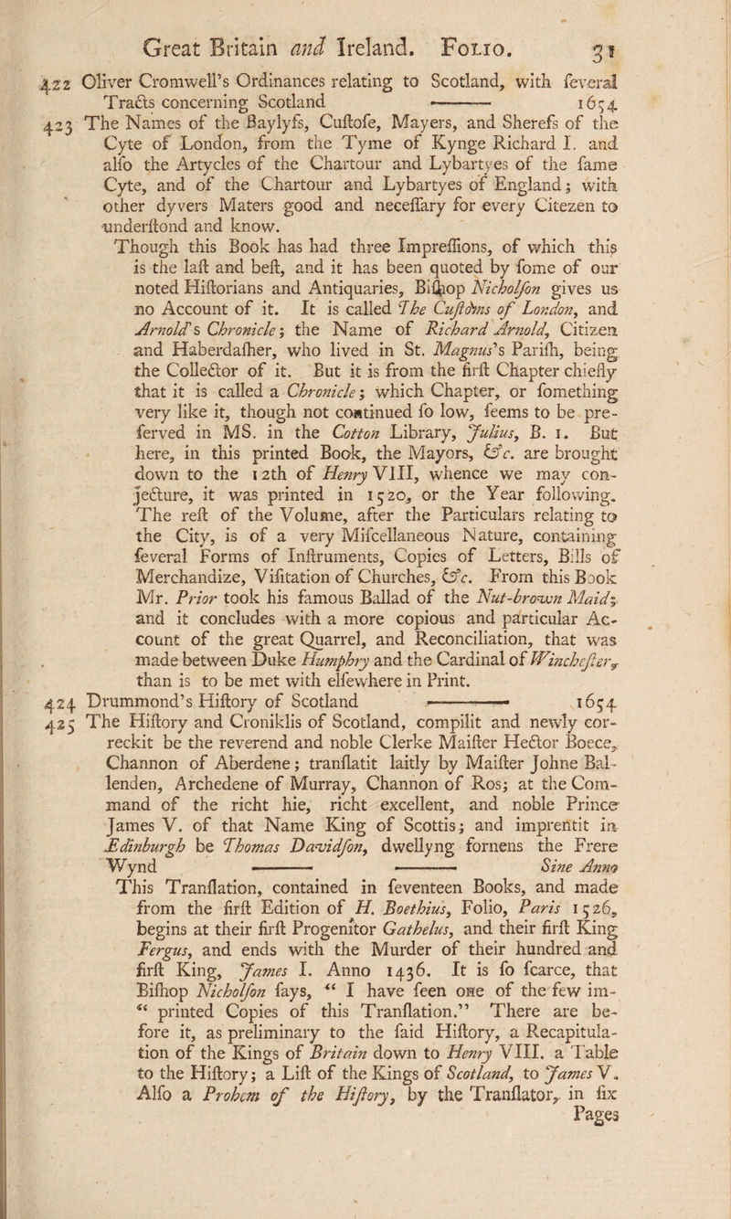 3* 422 Oliver Cromwell’s Ordinances relating to Scotland, with leverat Trafts concerning Scotland --- 1654 423 The Names of the Baylyfs, Cullofe, Mayers, and Sherefs of the Cyte of London, from the Tyme of Kynge Richard I. and alfo the Artycles of the Chartour and Lybartyes of the fame Cyte, and of the Chartour and Lybartyes of England; with other dyvers Maters good and necelfary for every Citezen to nnderdond and know. Though this Book has had three ImprelTions, of which this is the lad and bed, and it has been quoted by fome of our noted Hidorians and Antiquaries, Biiop Nicholfon gives us no Account of it. It is called The Cuftdms of London, and Arnold's Chronicle; the Name of Richard Arnold, Citizen and Haberdalher, who lived in St. Magnus’s Parilh, being the Colledlor of it. But it is from the firffc Chapter chiefly that it is called a Chronicle; which Chapter, or fomething very like it, though not continued fo low, feems to be pre- ferved in MS. in the Cotton Library, Julius, B. 1. But here, in this printed Book, the Mayors, INc. are brought down to the 12th of Henry VIII, whence we may con¬ jecture, it was printed in 1520, or the Year following. The red of the Volume, after the Particulars relating to the City, is of a very Mifcellaneous Nature, containing feveral Forms of Indruments, Copies of Letters, Bills of Merchandize, Vifitationof Churches, Cfr. From this Book Mr. Prior took his famous Ballad of the Nut-brown Maid% and it concludes with a more copious and particular Ac¬ count of the great Quarrel, and Reconciliation, that was made between Duke Humphry and the Cardinal of Wincheftery than is to be met with elfewhere in Print. 424 Drummond’s Hidory of Scotland ——— 1654 425 The Hidory and Croniklis of Scotland, compilit and newly cor- reckit be the reverend and noble Clerke Maider HeCior Boece, Channon of Aberdene; tranflatit laitly by Maider Jolme BaL lenden, Archedene of Murray, Channon of Ros; at the Com¬ mand of the richt hie, richt excellent, and noble Prince James V. of that Name King of Scottis; and impreiitit in Edinburgh be Thomas Da-vidfon, dwellyng fornens the Frere Wynd - - ■ ■■■■■■- Sine Anno This Tranflation, contained in feventeen Books, and made from the drd Edition of H. Boethius, Folio, Paris 1526, begins at their drd Progenitor Gathelus, and their drd King Fergus, and ends with the Murder of their hundred and drd King, James I. Anno 1436. It is fo fcarce, that Biihop Nicholfon fays, “ I have feen one of the few im- u printed Copies of this Tranflation.” There are be¬ fore it, as preliminary to the faid Hidory, a Recapitula¬ tion of the Kings of Britain down to Henry VIII. a Table to the Hidory; a Lid of the Kings of Scotland, to James V„ Alfo a Prohem of the Hi ft cry, by the Tranflator, in fix Pages