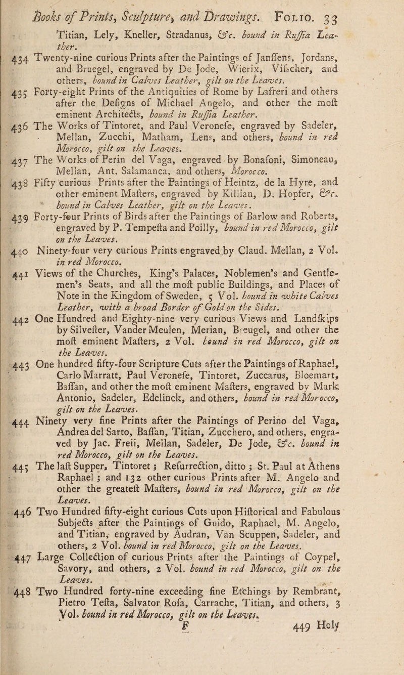 m Titian, Lely, Kneiler, Stradanus, &c. bound in Rujfa Lea~ ther. [ 434 Twenty-nine curious Prints after the Paintings of Janfiens, Jordans, and Bruegel, engraved by De Jode, Wierix, Vificher, and others, bound in Calves Leather, gilt on the Leaves. 435 Forty-eight Prints cf the Antiquities of Rome by Lafreri and others after the Defigns of Michael Angelo, and other the moll eminent Architects, bound in RuJJia Leather. 436 The Works of Tintoret, and Paul Veronefe, engraved by Sadeler, Mellan, Zucchi, Matham, Lens, and others, bound in red Morocco, gilt on the Leaves. s 437 The Works of Perin del Yaga, engraved by Bonafoni, Simoneaus Mellan, Ant. Salamanca, and others, Morocco. 438 Fifty curious Prints after the Paintings of Heintz, de la Hyre, and other eminent Mailers, engraved by Killian, D. Hopfer, &c. bound in Calves Leather, gilt on the Leaves. 439 Forty-four Prints of Birds after the Paintings of Barlow and Roberts, engraved by P. Tempelia and Poilly, bound in red Morocco, gilt on the Leaves. 44.0 Ninety-four very curious Prints engraved by Claud. Mellan, 2 Vo!, in red Morocco. 441 Views of the Churches, King’s Palaces, Noblemen’s and Gentle¬ men’s Seats, and all the mod public Buildings, and Places of Note in the Kingdom cf Sweden, 3 Vol. bound in white Calves Leather, with a broad Border of Gold on the Sides. 442 One Hundred and Eighty-nine very curious Views and Landlklps bySilveder, Vander Meulen, Merian, Breugel, and other the mod eminent Maders, 2 Vol. bound in red Morocco, gilt on the Leaves. 443 One hundred fifty-four Scripture Cuts after the Paintings of Raphael, Carlo Marratt, Paul Veronefe, Tintoret, Zuccarus, Bloemart, Badan, and other the mod eminent Maders, engraved by Mark Antonio, Sadeler, Edelinck, and others, bound in red Morocco, gilt on the Leaves. 444 Ninety very line Prints after the Paintings of Perino del Vaga, Andrea del Sarto, Badan, Titian, Zucchero, and others, engra** ved by Jac. Freii, Mellan, Sadeler, De Jode, &c. bound in. red Morocco, gilt on the Leaves. 443 The lad Supper, Tintoret} Refurreclion, ditto ; St. Paul at Athens Raphael; and 132 other curious Prints after M. Angelo and other the greated Maders, bound in red Moroccof gilt cn the Leaves. 446 Two Hundred fifty-eight curious Cuts upon Hidorical and Fabulous SubjeCls after the Paintings of Guido, Raphael, M. Angelo, and Titian, engraved by Audran, Van Scuppen, Sadeler, and others, 2 Vol. bound in red Morocco, gilt on the Leaves. 447 Large Collection of curious Prints after the Paintings of Coypel, Savory, and others, 2 Vol. bound in red Morocco, gilt on the Leaves. 448 Two Hundred forty-nine exceeding fine Etchings by Rembrant, Pietro Teda, Salvator Rofa, Carrache, Titian, and others, 3 yob bound in red Morocco, gilt on the Leaves», F 449 Holy