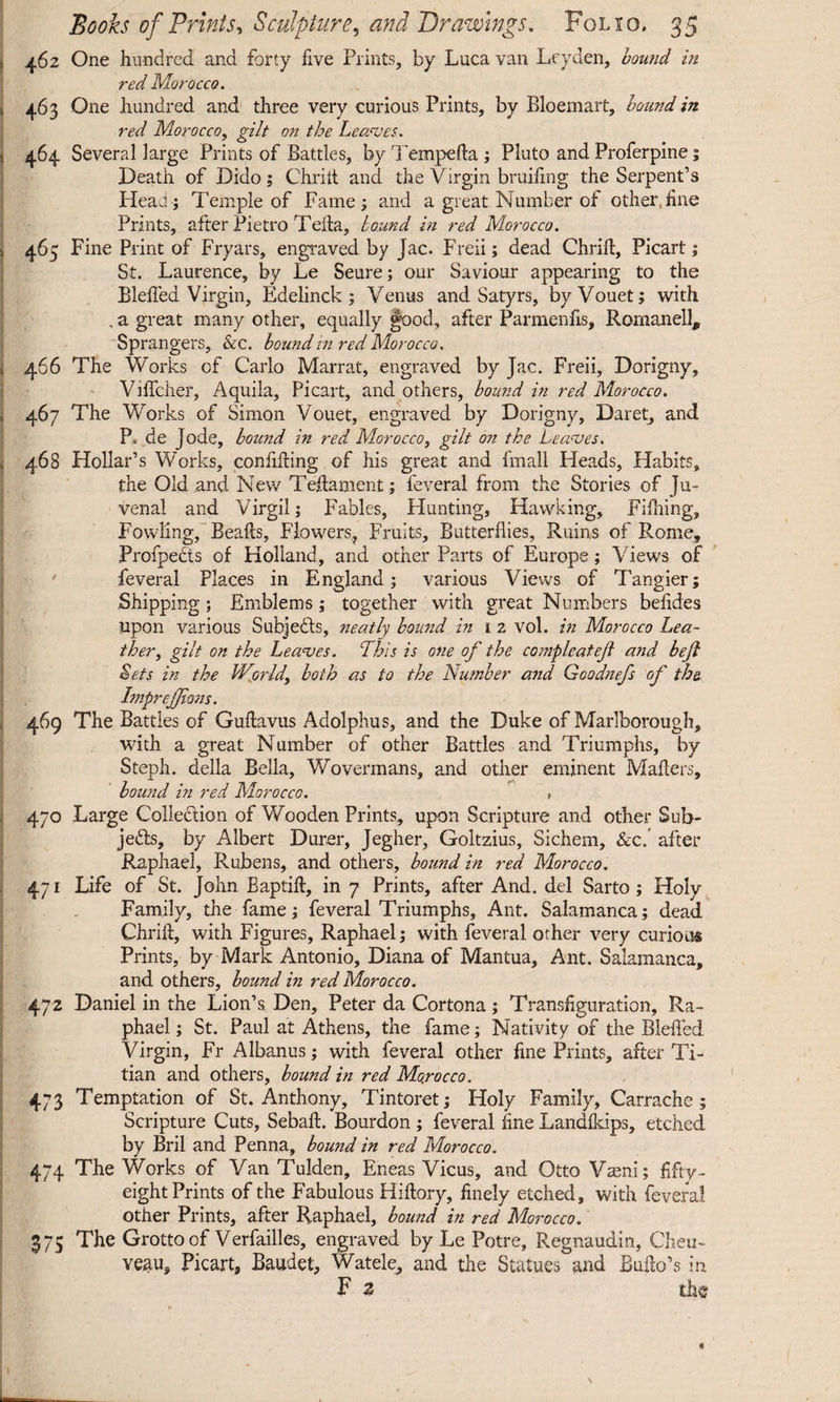 462 One hundred and forty five Prints, by Luca van Leyden, bound in red Morocco. 463 One hundred and three very curious Prints, by Bloemart, bound in red Morocco, gilt on the Leaves. 464 Several large Prints of Battles, by Tempefta ; Pluto and Proferpine; Death of Dido; Chrilt and the Virgin bruiiing the Serpent’s Heau; Temple of Fame; and a great Number of other,fine Prints, after Pietro Telia, bound in red Morocco. 465 Fine Print of Fryars, engraved by Jac. Freii; dead Chrift, Picart; St. Laurence, by Le Seure; our Saviour appearing to the Bleffed Virgin, Edelinck ; Venus and Satyrs, byVouet; with , a great many other, equally §ood, after Parmenfis, Romanell, Sprangers, &c. bound in red Morocco. 466 The Works of Carlo Marrat, engraved by Jac. Freii, Dorigny, Viffcher, Aquila, Picart, and others, bound in red Morocco. 467 The Works of Simon Vouet, engraved by Dorigny, Daret, and P« de Jode, bound in red Morocco, gilt on the Leaves. 468 Hollar’s Works, confiding of his great and fmall Heads, Habits, the Old and New Teftament; feveral from the Stories of Ju¬ venal and Virgil; Fables, Hunting, Hawking, Filhing, Fowling, Bealls, Flowers,, Fruits, Butterflies, Ruins of Rome, Profpects of Holland, and other Parts of Europe; Views of feveral Places in England; various Views of Tangier; Shipping; Emblems; together with great Numbers belides upon various Subjects, neatly bound in i 2 vol. in Morocco Lea¬ ther, gilt on the Leaves. This is one of the compleat eft and beft Sets in the World\ both as to the Number and Goodnefs of the Impreffions. 469 The Battles of Guftavus Adolphus, and the Duke of Marlborough, with a great Number of other Battles and Triumphs, by Steph. della Bella, Wovermans, and other eminent Makers, bound in red Morocco. , 470 Large Collection of Wooden Prints, upon Scripture and other Sub¬ jects, by Albert Durer, Jegher, Goltzius, Sichem, &c. after Raphael, Rubens, and others, bound in red Morocco. 471 Life of St. John Baptift, in 7 Prints, after And. del Sarto ; Holy Family, the fame; feveral Triumphs, Ant. Salamanca; dead Chrilt, with Figures, Raphael; with feveral other very curious Prints, by Mark Antonio, Diana of Mantua, Ant. Salamanca, and others, bound in red Morocco. 472 Daniel in the Lion’s Den, Peter da Cortona; Transfiguration, Ra¬ phael ; St. Paul at Athens, the fame; Nativity of the Bleffed Virgin, Fr Albanus; with feveral other fine Prints, after Ti¬ tian and others, bound in red Morocco. 473 Temptation of St. Anthony, Tintoret; Holy Family, Carrache; Scripture Cuts, Sebaft. Bourdon ; feveral fine Landlkips, etched by Bril and Penna, bound in red Morocco. 474 The Works of Van Tulden, Eneas Vicus, and Otto Vaeni; fifty- eight Prints of the Fabulous Hilbry, finely etched, with feveral other Prints, after Raphael, bound in red Morocco. 375 The Grotto of Verfailles, engraved by Le Potre, Regnaudin, Cheu- yeau, Picart, Baudet, Watele, and the Statues and Bulb’s in. F z the