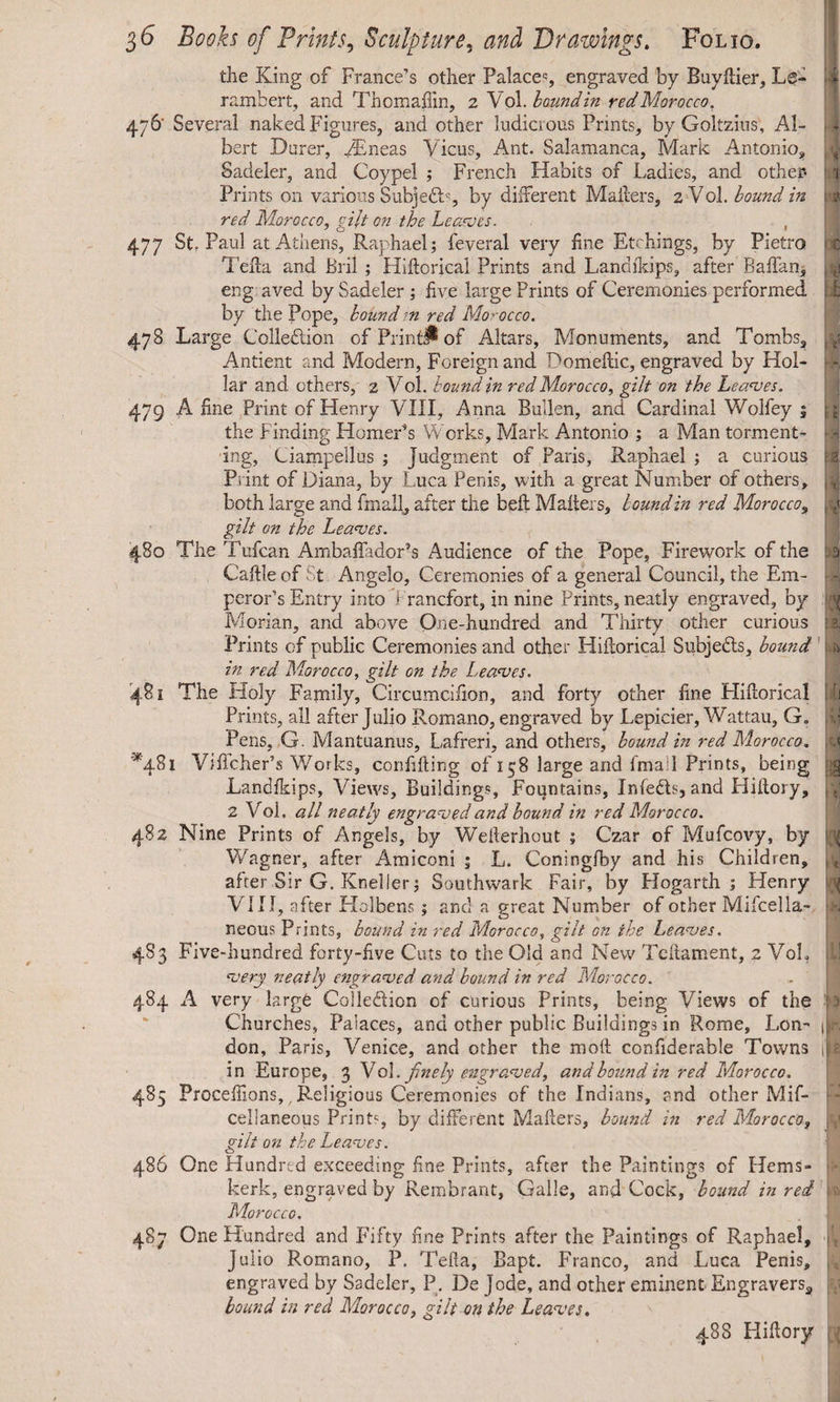 the King of France’s other Palace**, engraved by Buyftier, L@- rambert, and Thomaftin, 2 Vol .bound in red Morocco. 476' Several naked Figures, and other ludicrous Prints, by Goltzius, Al¬ bert Durer, AEneas Vicus, Ant. Salamanca, Mark Antonio, Sadeler, and Coypel ; French Habits of Ladies, and other* Prints on various SubjeCb, by different Mailers, 2 Vol. bound in red Morocco, gilt on the Leaves. 477 St. Paul at Athens, Raphael; feveral very fine Etchings, by Pietro Telia and Bril ; Hiftorical Prints and Landikips, after Baftan, eng aved by Sadeler ; five large Prints of Ceremonies performed by the Pope, bound tn red Morocco. 478 Large Collection of Print# of Altars, Monuments, and Tombs, Antient and Modern, Foreign and Domeilic, engraved by Hol¬ lar and others, 2 Vol. bound in red Morocco, gilt on the Leaves. 479 A fine Print of Henry VIII, Anna Bullen, and Cardinal Wolfey 1 the Finding Homer’s Works, Mark Antonio ; a Man torment¬ ing, Ciampeilus ; judgment of Paris, Raphael ; a curious Print of Diana, by Luca Penis, with a great Number of others, both large and fmall, after the bell Mailers, bound in red Morocco, gilt on the Leaves. 480 The Tufcan Ambafladoris Audience of the Pope, Firework of the Caille of St Angelo, Ceremonies of a general Council, the Em¬ peror’s Entry into ) rancfort, in nine Prints, neatly engraved, by Morian, and above One-hundred and Thirty other curious Prints of public Ceremonies and other Hiftorical Subjects, bound in red Morocco, gilt on the Leaves. 481 The Holy Family, Circumciiion, and forty other fine Hiftorical Prints, all after Julio Romano, engraved by Lepicier, Wattau, G„ Pens, G. Mantuanus, Lafreri, and others, bound in red Morocco. *481 Vificher’s Works, confifting of 158 large and fmail Prints, being Landikips, Views, Buildings, Fountains, InfeCts, and Hiftory, 2 Vol. all neatly engraved and bound in red Morocco. 482 Nine Prints of Angels, by Wefterhout ; Czar of Mufcovy, by Wagner, after Amiconi ; L. Coningfby and his Children, after Sir G. Kneller; Southwark Fair, by Hogarth ; Henry VIII, after Holbens ; and a great Number of other Mifcella- neous Prints, bound in red Morocco, gilt on the Leaves. 483 Five-hundred forty-five Cuts to the Old and New Teitament, 2 VoL very neatly engraved and bound in red Morocco. 484 A very large Collection of curious Prints, being Views of the Churches, Palaces, and other public Buildings in Rome, Lon¬ don, Paris, Venice, and other the molt confiderable Towns in Europe, 3 \o\. finely engraved, and bound in red Morocco. 485 Proceffions,, Religious Ceremonies of the Indians, and other Mif- cellaneous Prints, by different Mafters, bound in red Morocco, gilt on the Leaves. 486 One Hundred exceeding fine Prints, after the Paintings of Hems- kerk, engraved by Rembrant, Galle, and Cock, bound in red Morocco. 487 One Hundred and Fifty fine Prints after the Paintings of Raphael, Julio Romano, P. Telia, Bapt. Franco, and Luca Penis, engraved by Sadeler, P. De jode, and other eminent Engraverss bound in red Morocco, gilt on the Leaves. 488 Hiftory ; 1 : T T [I1 fS. > 1: V : 3 a h 1 1,1 ,< 3 It