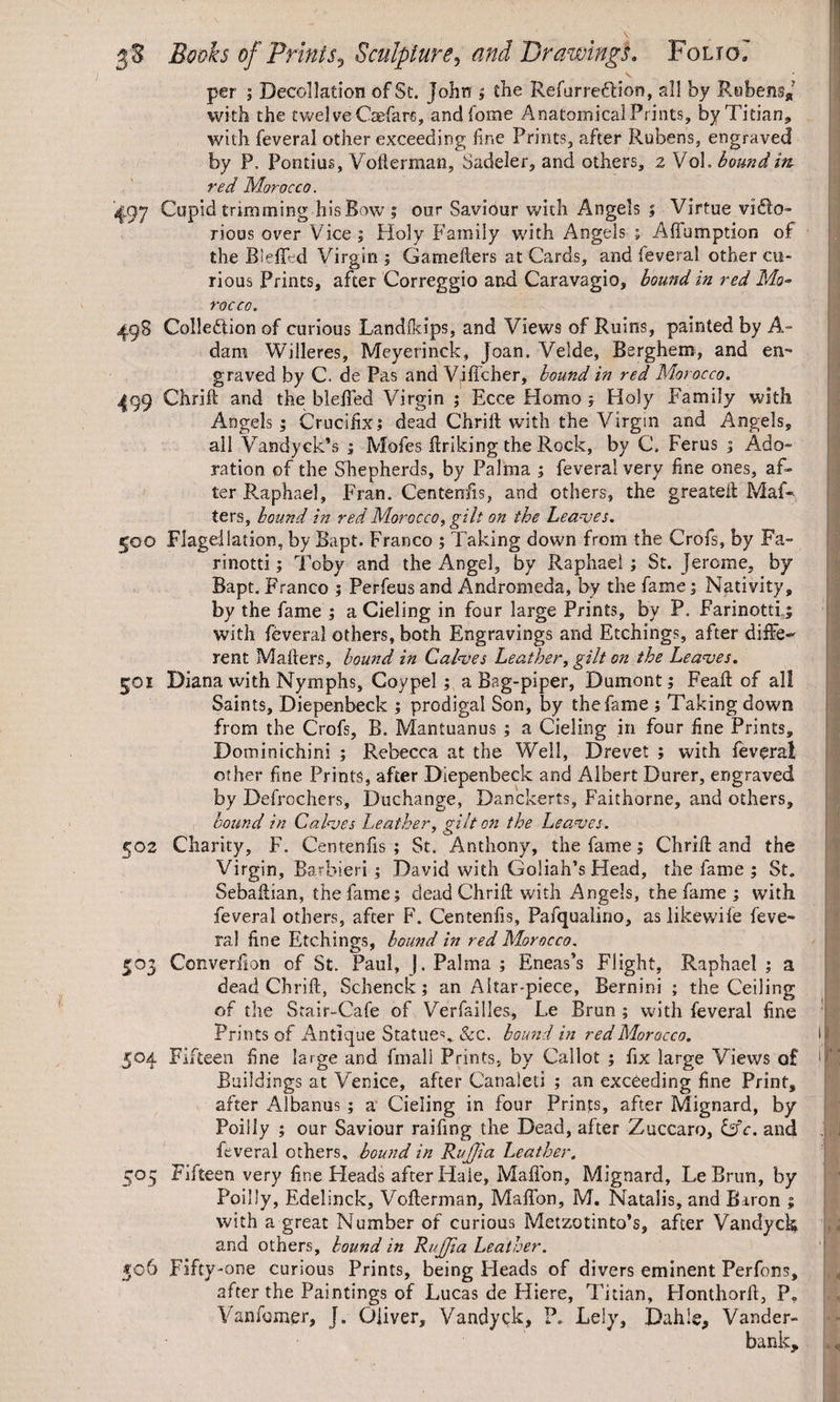 per ; Decollation of St. John ; the Refurredlion, all by R.ubens* with the twelve Caefar«, andfome Anatomical Prints, by Titian, with feveral other exceeding fine Prints, after Rubens, engraved by P. Pontius, Voflerman, Sadeler, and others, 2 Vol. bound itt red Morocco. '497 Cupid trimming his Bow ; our Saviour with Angels ; Virtue vica¬ rious over Vice ; Holy Family with Angels ; AfTumption of the BlefRd Virgin ; Gameflers at Cards, and feveral other cu¬ rious Prints, after Correggio and Caravagio, bound in red Mo¬ rocco. 498 CoIleCion of curious Landfkips, and Views of Ruins, painted by A- dam Willeres, Meyerinck, Joan. Velde, Berghem, and en¬ graved by C. de Pas and Viffcher, bound in red Morocco. 4Q9 Chrift and the bleiTed Virgin ; Ecce Homo ; Holy Family with Angels ; Crucifix; dead Chrift with the Virgin and Angels, all Vandyek’s ; Mofes ftriking the Rock, by C. Ferus 3 Ado¬ ration of the Shepherds, by Palma ; feveral very fine ones, af¬ ter Raphael, Fran. Centenfis, and others, the greateii Mat¬ ters, hound in red Morocco, gilt on the Leaves. 500 Flagellation, by Bapt. Franco ; Taking down from the Crofs, by Fa- rinotti; Toby and the Angel, by Raphael; St. Jerome, by Bapt. Franco ; Perfeus and Andromeda, by the fame; Nativity, by the fame ; a Cieling in four large Prints, by P. Farinotti; with feveral others, both Engravings and Etchings, after diffe¬ rent Mailers, bound in Calves Leather, gilt on the Leaves. 501 Diana with Nymphs, Coypel; a Bag-piper, Dumont; Feafl of all Saints, Diepenbeck ; prodigal Son, by the fame ; Taking down from the Crofs, B. Mantuanus ; a Cieling in four fine Prints, Dominichini ; Rebecca at the Well, Drevet ; with feveral other fine Prints, after Diepenbeck and Albert Durer, engraved by Defrochers, Duchange, Danckerts, Faithorne, and others, bound in Calves Leather, gilt on the Leaves. 502 Charity, F. Centenfis ; St. Anthony, the fame; Chrift and the Virgin, Barbieri ; David with Goliah’s Head, the fame ; St. Sebaftian, the fame; dead Chrift with Angels, the fame ; with feveral others, after F. Centenfis, Pafqualino, as likewife feve¬ ral fine Etchings, hound in red Morocco. 503 Converfion of St. Paul, J. Palma ; Eneas’s Flight, Raphael ; a dead Chrift, Schenck; an Altar-piece, Bernini ; the Ceiling of the Stair-Cafe of Versailles, Le Brun ; with feveral fine Prints of Antique Statues, See. bound in red Morocco. 504 Fifteen fine large and fmall Prints, by Callot ; fix large Views o£ Buildings at Venice, after Canaleti ; an exceeding fine Print, after Albanus ; a Cieling in four Prints, after Mignard, by Poiliy ; our Saviour raifing the Dead, after Zuccaro, Gfc. and feveral others, bound in Rujjia Leather. 505 Fifteen very fine Heads after Hale, Maflbn, Mignard, LeBrun, by Poiliy, Edelinck, Voflerman, MafTon, M, Natalis, and Baron ; with a great Number of curious Metzotinto’s, after Vandyck and others, hound in Rujjia Leather. 5°6 Fifty-one curious Prints, being Heads of divers eminent Perfons, after the Paintings of Lucas de Hiere, Titian, Honthorft, P. Vanibmer, J. Oliver, Vandyck, ?„ Lely, Dahie, Vander- bank. »* * *