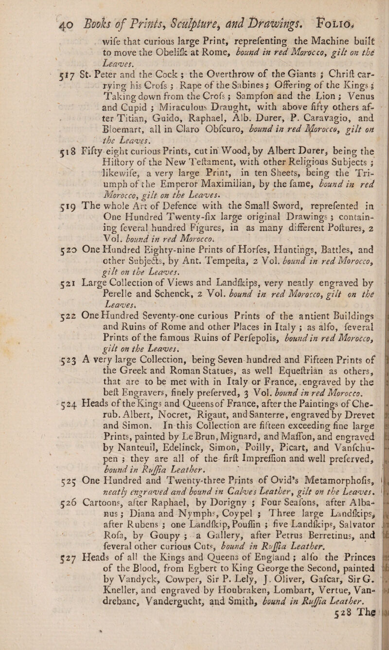 wife that curious large Print, reprefenting the Machine built to move the Obeli’fk at Rome, bound in red Morocco, gilt on the Leaves. 517 St. Peter and the Cock ; the Overthrow of the Giants % Chrift car¬ rying his Crofs ; Rape of the Sabines ; Offering of the Kings 5 Taking down from the Crofs; Sampfon and the Lion; Venus and Cupid ; Miraculous Draught, with above fifty others af¬ ter Titian, Guido, Raphael, Alb. Durer, P. Caravagio, and Bioemart, ail in Claro Obfcuro, bound in red Morocco, gilt on the Leaves. 51S Fifty eight curious Prints, cut in Wood, by Albert Durer, being the Hifiory of the New Teftament, with other Religious Subjects ; likewife, a very large Print, in ten Sheets, being the Tri¬ umph of the Emperor Maximilian, by the fame, bound in red Morocco, gilt on the Leaves. 519 The whole Art of Defence with the Small Sword, reprefented in One Hundred Twenty-fix large original Drawings 5 contain¬ ing feveral hundred Figures, in as many different Poftures, 2 Vol. bound in red Morocco. 520 One Hundred Eighty-nine Prints of Horfes, Huntings, Battles, and other Subjects, by Ant. Tempefta, 2 Vol. bound in red Morocco, gilt on the Leaves. 521 Large Collection of Views and Landfkips, very neatly engraved by Perelle and Schenck, 2 Vol. bound in red Morocco, gilt on the Leaves* 522 OneHundred Seventy-one curious Prints of the antient Buildings and Ruins of Rome and other Places in Italy ; as alfo, feveral Prints of the famous Ruins of Perfepolis, bound in red Morocco, gilt on the Leaves. 523 A very large Collection, being Seven hundred and Fifteen Prints of the Greek and Roman Statues, as well Equeftrian as others, that are to be met with in Italy or France, engraved by the bell Engravers, finely preferved, 3 Vol. bound in red Morocco. 324 Heads of the Kings and Queens of France, after the Paintings of Che¬ rub. Albert, Nocret, Rigaut, and Santerre, engraved by Drevet and Simon. In this Collection are fifteen exceeding fine large Prints, painted by LeBrun, Mignard, and Maffon, and engraved by Nanteuil, Edelinck, Simon, Poilly, Picart, and Vanfchu- pen ; they are all of the firft Impreffion and well preferved, bound in RuJJia Leather. 525 One Hundred and Twenty-three Prints of Ovid’s Metamorphofis, neatly engraved and bound in Calves Leather, gilt on the Leaves, 526 Cartoons, after Raphael, by Dorigny ; Four Seafons, after Alba¬ nus ; Diana and Nymphs, Coypel ; Three large Landfkips, after Rubens ; one Landfkip, Pouffin ; five Landfkips, Salvator Rofa, by Goupy ; a Gallery, after Petrus Berretinus, and feveral other curious Cut«, bound in RuJJia Leather. 327 Heads of all the Kings and Queens of England ; alfo the Princes of the Blood, from Egbert to King George the Second, painted by Vandyck, Cowper, Sir P. Lely, J. Oliver, Gafcar, SirG. Kneller, and engraved by Houbraken, Lombart, Vertue, Van- drebanc, Vandergucht, and Smith, bound in RuJJia Leather. 528 The ! 1 » »1 % ji tl t, fk , it j. v it -i I