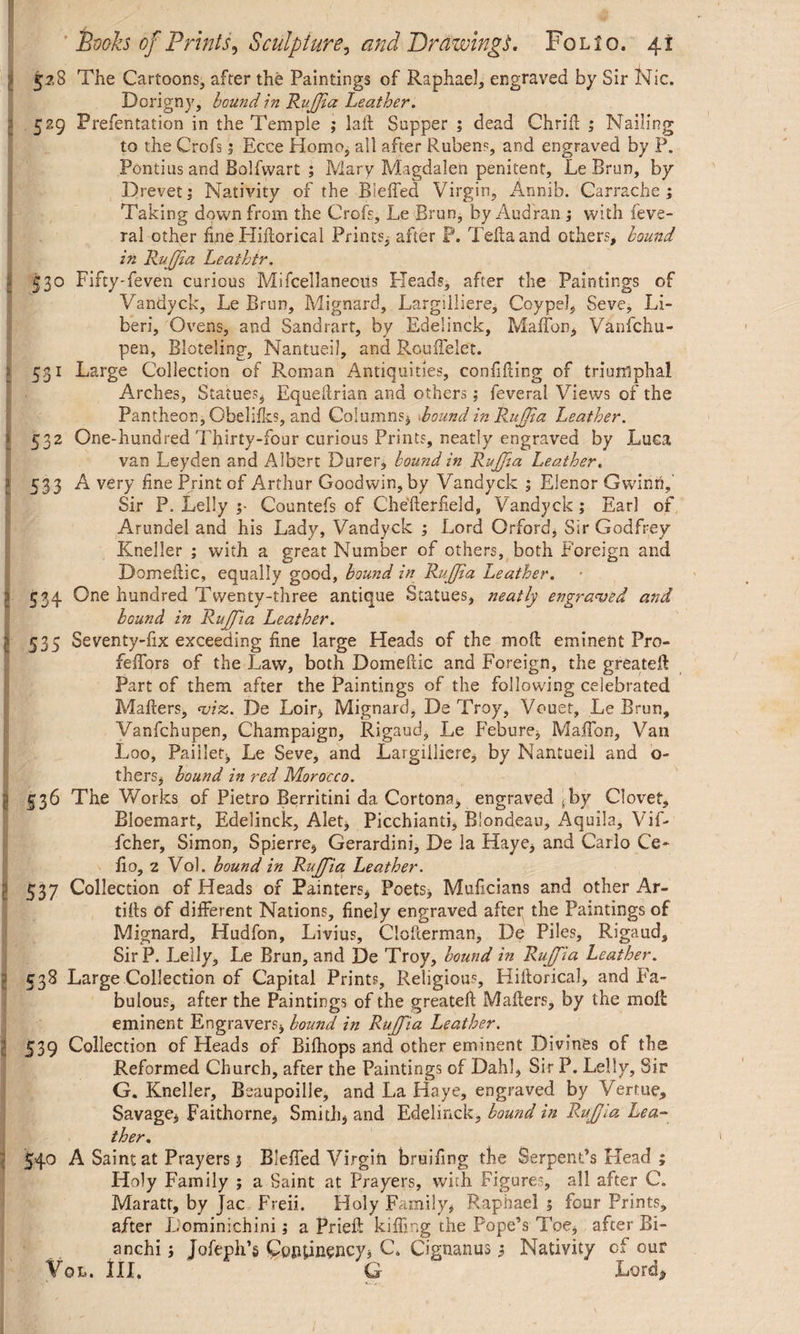 I 528 The Cartoons, after the Paintings of Raphael, engraved by Sir Nic. Dorigny, bound in RuJJia Leather. A 529 Prefentation in the Temple ; laft Supper ; dead Chrift ; Nailing to the Crofs ; Ecce Homo, all after Rubens, and engraved by P. Pontius and Bolfwart ; Mary Magdalen penitent, Le Brun, by Drevet; Nativity of the Bleffed Virgin, Annib. Carrache ; Taking down from the Crofs, Le Brun, byAudran ; with feve- ral other fine Hiflorical Prints, after P. Telia and others, hound in RuJJia Leaihtr. I 530 FiftyTeven curious Miscellaneous Pleads, after the Paintings of Vandyck, Le Brun, Mignard, Largilliere, Coy pel, Seve, Li¬ beri, Ovens, and Sandrart, by EdeSinck, Maffon, Vanfchu- pen, Bloteling, Nantueil, and Rouffelet. 5.31 Large Collection of Roman Antiquities, confining of triumphal Arches, Statues, Equeftrian and others; feveral Views of the Pantheon, Obelifks, and Columns, Round in Rujfia Leather. 532 One-hundred Thirty-four curious Prints, neatly engraved by Luca van Leyden and Albert Durer, hound in RuJJia Leather. I 533 A very fine Print of Arthur Goodwin, by Vandyck ; Elenor Gwinri, Sir P. Lelly ;• Countefs of Chefterlield, Vandyck; Earl of Arundel and his Lady, Vandyck ; Lord Orford, Sir Godfrey Kneller ; with a great Number of others, both Foreign and Domeftic, equally good, hound in RuJJia Leather. I 534 One hundred Twenty-three antique Statues, neatly engraved and hound in RuJJia Leather. I 535 Seventy-fix exceeding fine large Heads of the mod eminent Pro- feffors of the Law, both Domeftic and Foreign, the greateft Part of them after the Paintings of the following celebrated Mailers, viz. De Loir, Mignard, De Troy, Vouet, Le Brun, Vanfchupen, Champaign, Rigaud, Le Febure, MafTon, Van Loo, Paillef, Le Seve, and Largilliere, by Nantueil and o- thers, bound in red Morocco. I 536 The Works of Pietro Berritini da Cortona, engraved sby Clovet, Bloemart, Edelinck, Alet, Picchianti, Blondeau, Aquila, Vif- fcher, Simon, Spierre, Gerardini, De la Haye, and Carlo Ce¬ ll 0, 2 Vol. bound in RuJJia Leather. ; 537 Collection of Heads of Painters, Poets, Muftcians and other Ar- tifts of different Nations, finely engraved after the Paintings of Mignard, Hudfon, Livius, Ciofterman, De Piles, Rigaud, SirP. Lelly, Le Brun, and De Troy, hound in RuJJia Leather. 538 Large Collection of Capital Prints, Religious, Hiflorical, and Fa¬ bulous, after the Paintings of the greateft Mailers, by the moll eminent Engravers, hound in Rujfia Leather. 539 Collection of Heads of Bifhops and other eminent Divines of the Reformed Church, after the Paintings of Dahl, Sir P. Lelly, Sir G. Kneller, Beaupoille, and La Haye, engraved by Vertue, Savage, Faithorne, Smith, and Edelinck, hound in RuJJia Lea¬ ther. 540 A Saint at Prayers 1 Bleffed Virgin bruifing the Serpent’s Head ; Holy Family ; a Saint at Prayers, with Figures, all after C. Maratr, by Jac Freii. Holy Family, Raphael 3 four Prints, after Lominichini3 a Prieft killing the Pope’s Toe, after Bi- anchi3 Jofeph’g (potuinency, C. O’gnanus 3 Nativity of our Vol. Ill, G Loroi^