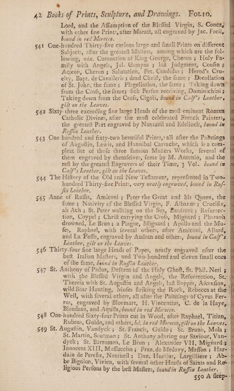 Lord, and the Adamption of the BleiTed Virgin, S. Conctt* with other fine Print?,after Maratt, all engraved by Jac. Freii* hound in red Mor occo. « 541 One-hundred Thirty-five curious large and fmall Prints on different Subjects, after the greateft Matters, among which are the fol¬ lowing, viz. Coronation of King George, Cheron ; Holy Fa¬ mily with Angels, jnl. Campus ; Ial Judgment, Coufin $ Alteon, Cheron j Salutation, Pet. Candidus; Herod’s Cru¬ elty, Bapt. deCavalleris; dead Chrid, the fame ; Decollation of St. John, the fame.; Flagellation, the fame ; 7 aking down, from the Crofs, the fame; lick Perfon receiving, Dominichini; Taking down from the Crofs, Cigoli, bound in Calf's Leather, gilt on the Leaves. o 542 Sixty-three exceeding fine large Pleads of the mod eminent Roman Catholic Divines, after the mofl celebrated French Painters* the greatett Part engraved by Nantueil and Edelinck, bound in Ruffia Leather. 543 One hundred and fixty-two beautiful Prints,: all after the Paftitings of Augudin, Lewis, and Hannibal Carrache, which is a com¬ pleat Set of thofe three famous Matters Works, feveral of them engraved by themfelves, feme by M. Antonio, and the red by the greateft Engravers of their Time,3 Vol. bound in Calf's Leather, gilt on the Leaves. 544 The Hiftory of the Old and New Tedament, reprefented in Two- hundred Thirty-five Prints, very neatly engraved, hound in Ruf¬ fia Leather. 543 Anne of Ruffia, Amiconi ; Peter the Great and his Queen, the fame ; Nativity cf the BleiTed Virgin, F. Albanus ; Crucifix* ab Ath ; St. Peter walking on the Sea, Ban franc ; Refurrec- tion, Coypel ; Chrid carrying the Crofs, Mignard ; Pharaoh drowned, Le Brun ; a Plague, Mignard ; Apollo and the Mu- fes, Raphael, with feveral others, after Amiconi, Allard, and La'FoTe, engraved by Audran and others, bound in Calf's. Leather, gilt on the Leaves. 546 Thirty Tour fine large Heads of Popes, neatly engraved after the belt Italian Matters* and TV/o-hnnclred and eleven fmall ones of the fame, bmnd in Ruff a Leather. 547 St. Anthony of Padua, Defcent of the Holy Ghod, St. Phil. Neri ; with the BleiTed Virgin and Angel?, the Refurrection, St. Therefa with St. Augudin and Angels, lad Sapper, Afcetifion, wild Boar Hunting, Mofes driking the Rock, Rebecca at the | Well, with feveral others, all after the Paintings of Cyrus Fer- rus, engraved by Bloemart, H. Vincentius, C. de la Hay Blondeau, and Atfiiil\ybound in red Morocco. 348 One-hundred Sixty-four Prints cut in Wood, after Raphael, Titian, Rubens, Guido, and others, bd. in red Morocco,gilt on the Leaves, 549 St. Augudin, Vandyck ; St. Francis, Guido; St. Bruno, Mola 5 St. Martin, Soufman ; St. Anthony adoring our Saviour, Van¬ dyck; St. Barromeo, Le Brun ; Alexander VII, Mignard; Innocent a ill, Maffuccius; Fran.de Medavy, MafTon ; Har- duin de Perefix, Nantueil ; Dan. Huetlus, Largilliere ; Ab¬ be Bignion, Vivien, with feveral other Heads of Saints and Re¬ ligious Perfons by the bed Mailers, hound in Ruffia Leather. 550 A deep- * 3 ■* X 1 5 t A * * - - v . i 1 2 b 3 X, ■ t'J n ■