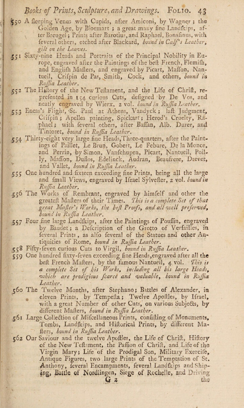 I50 A fleeping Venus with Cupids, after Amiconi, by Wagner ; the Golden Age, by Bloemart ; a great many fine Landikips, af¬ ter Breugel ; Prints after Barotius, and Raphael, Bonafmus, with feveral others, etched after Blackard, bound in Calf's Leather, gilt on the Leaves. 551 Sixty-nine Heads and Portraits of the Principal Nobility in Eu¬ rope, engraved after the Paintings of the belt French, Fiemifh, and Englifh Mailers, and engraved by Picart, Maffon, Nan- tueil, Crifpin de Pas, Smith, Cock, and others, bound in Ruff a Leather. , 552 The KLilory of the New Teilament, and the Life of Ghrid, re- prefented in 154 curious Cuts, defigned by De Vos, and neatly engraved by Wierx, 2 vol. bound in Ruff a Leather. 553 Eneas’s Flight,'St. Paul at Athens, Vandyck; lad Judgment, Crifpin ; Apelles painting, Spickart; Herod’s Cruelty, Ra¬ phael ; with feveral others, after Baffan, Alb. Durer, and Tintoret, bound in Ruff a Leather. 554 Thirty-eight very large fine Heads,Three-quarters, after the Paint¬ ings of Paillet, Le Brun, Gobert, Le Febure, De la Monce, and Perrin, by Simon, Vanfchupen, Picart, Nantueil, Poll- ly, Maffon, Duflos, Edelinck, Audran, Beaufrere, D re vet, and Vallet, hound in Ruff a Leather. One hundred and iixteen exceeding fine Prints, being all the large and fmali Views, engraved by Ifrael Sylveder, 2 vol. bound in Ruffia Leather, 556 The Works of Rembrant, engraved by himfelf and other the greateil Mailers of their Times. Phis is a complete Set of that great Mafler s Works, the bejl Proofs, and all well preferred, bound in Ruff a Leather. 557 Four fine large Landikips, after the Paintings of Pouffm, engraved by Baudet; a Defcription of the Grotto of Verfailles, in feveral Prints, as alfo feveral of the Statues and other An¬ tiquities of Pvome, bound in Ruff a Leather. 558 Fifty* feven curious Cuts to Virgil, bound in Ruff a Leather. 559 One hundred fixty-feven exceeding fine Heads,engraved after all the belt French Mailers, by the famous Nantueil, 4 vol. Phis is a complete Set of his Works, including all bis large Heads, which are prodigious fcarce and valuable, bound in Ruffia Leather. 560 The Twelve Months, after Stephano; Battles of Alexander, in eleven Prints, by Tempella; Twelve Apoilles, by Ifrael, with a great Number of other Cuts, on various Subjects, hy different Mailers, bound in Ruff a Leather. 561 Large Collection of Mifcellaneous Prints, confiding of Monuments, Tombs, Landikips, and Hidorical Prints, by different Ma¬ ilers, bound in Ruff a Leather. 562 Our Saviour and the twelve Apodles, the Life of Chrid, Hidorjr of the New Ted’ment, the Paffion of Ohrid, and Life of die Virgin Mary; Life of the Prodigal Son, Military Exercife, Antique Figures, two large Prints of the Temptation of St. Anthony, feveral Encampments, feveral Landikips and Ship— lug, Battle of Nordiingen, Siege of Rochelle, and Driving Q z th$