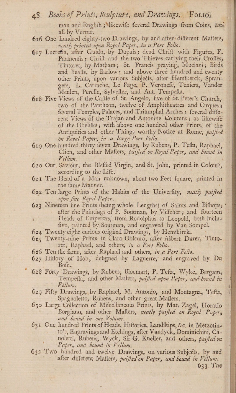 man and Englifh ; likewife feveral Drawings from Coins, Sctl all by Vertue. 616 One hundred eighty-two Drawings, by and after different Mailers, neatly printed upon Royal Paper, in a Port Folio. 617 Lucrefia, after Guido, by Dupuis; dead Chriil with Figures, F. Partrteniis; Chriil and the two Thieves carrying their Cfoffes, Tintoret, by Matham; St. Francis praying, Muciani; Birds and Bealls, by Barlow; and above three hundred and twenty other Prints, upon various Subje&s, after Flemikerck, Spran- gers, L. Carrache, Le Fage, P. Veronefe, Teniers, Vander Meulen, Perelle, Sylvefter, and Ant. Tem pelta. 618 Five Views of the Caftle of St. Angelo, five of St. Peter’s Church, two of the Pantheon, twelve of Amphitheatres and Cirques; feveral Temples, Palaces, and Triumphal Arches; feveral diffe¬ rent Views of the Trajan and Antonine Columns;.as likewife of the Obeliiks; with above one hundred other Prints, of the Antiquities and other Things worthy Notice at Rome, paifted bn Royal Paper^ in a large Port Folio. 619 One hundred thirty feven Drawings, by Rubens* P. Telia, Raphael, Clien, and other Mailers, paifted on Royal Paper, and bound in Vellum. 620 Our Saviour, the Blelfed Virgin, and St. John, printed in Colours, according to the Life. 621 The Head of a Man unknown^ about two Feet fquare, printed in the fame Manner. 622 Ten large Prints of the Habits of the Univerfity, neatly paified upon fine Royal Paper. 623 Nineteen fine Prints (being whole Lengths) of Saints and Bifhops,’ * after the Paintings of P. Soutman, by Vilfeher; and fourteen 1 Heads of Emperors, from Rodolphus to Leopold, both inclu- five, painted by Soutman, and engraved by Van Sompel. 624 Twenty eight curious original Drawings, by Flemlkirck. 625 Twenty-nine Prints in Claro Obfcuro, after Albert Durer, Tinto¬ ret, Raphael, and others, in a Port Folio. 626 Ten the fame, after Raphael and others, in a Port Folio. 627 Hiltory of Hob, deligned by Laguerre, and engraved by Dli Bofc. 628 Forty Drawings, by Rubens, Bloemart, P. Telia, Wyke, Bergam, Tempefia, and other Mailers, paified upon Paper, and bound in Vellum. 629 Fifty Drawings, by Raphael, M. Antonio, and Montagna, Telia, Spagnoletto, Rubens, and other great Mailers. 630 Large Colle&ion of Mifcellaneous Prints, by Mat Zagel, Horatio Borgiano, and other Mailers, neatly paified on Royal Paper^ and bound in one Volume. 631 One hundred Prints of Heads, Hillories, Landlkips, &c. in Metzotin-* to’s, Engravings and Etchings, after Vandyck, Dominichini, Ca- noletti, Rubens, Wyck, Sir G. Kneller, and others, paifted on. Paper, and bound in Vellum. 632 Two hundred and twelve Drawings, on various Subjefls, by and after different Mailers, paifted on Paper, and hound in Vellum* 633 The ll I