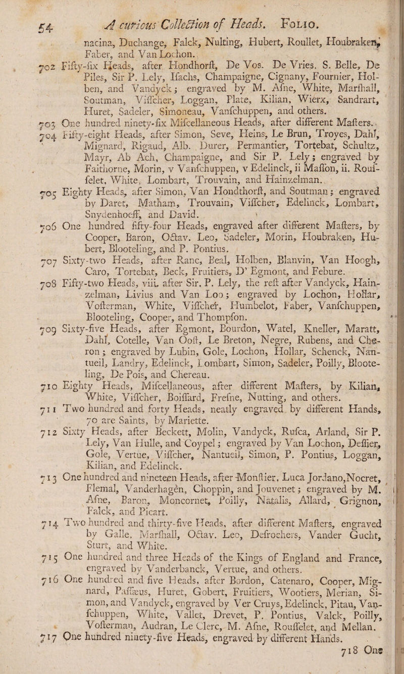 nacina, Duchange, Falck, Nulting, Hubert, Roullet, Houbraken, Faber, and Van Lochon. 702 Fifty-fix Pfeads, after Hondhorft, De Vos. De Vries. S. Belle, De Piles, Sir P. Lely, Ifaclis, Champaigne, Cignany, Fournier, Hol- ben, and Vandyck; engraved by M. Afne, White, Martha!!, Soutman, Viffcher, Loggan, Plate, Kilian, Wierx, Sandrart, Huret, Sadeler, Simoneau, Vanfchuppen, and others. 703 One hundred ninety*fix Mifcellaneous Heads, after different Mahers. 704 fifty-eight Heads, after Simon, Seve, Heins, Le Brun, Troyes, Dahl, Mignard, Rigaud, Alb. Durer, Permantier, Tortebat, Schultz, Mayr, Ab Ach, Champaigne, and Sir P. Lely; engraved by Faithorne, Morin, v Vanfchuppen, v Edelinck, ii Maffon, ii. Rouf- felet. White, Lombart, Trouvain, and Hainzelman. 70- Eighty Heads, after Simon, Van Llondthorft, and Soutman; engraved by Daret, MatLam, Trouvain, Viffcher, Edelinck, Lombart, Snydenhoejf, and David. * 706 One hundred fifty-four Heads, engraved after different Matters, by Cooper, Baron, Oftav. Leo, Sadeler, Morin, Houbraken, Hu¬ bert, Blooteling, and P. Pontius. 707 Sixty-two Heads, after Ranc, Beal, Holben, Blanvin, Van Hoogh, Caro, Tortebat, Beck, Fruitiers, D1 Egmont, and Febure. 705 Fifty-two Pleads, viii, after Sir. P. Lely, the reft after Vandyck, Hain- zelman, Livius and Van Loo; engraved by Lochon, Hollar, Votterman, White, Viffchet, Humbelot, Baber, Vanfchuppen, Blooteling, Cooper, and Thompfon. 709 Sixty-five Heads, after Egmont, Bourdon, Watel, Kneller, Maratt, Dahl, Cotelle, Van Ooft, Le Breton, Negre, Rubens, and Cha¬ ron ; engraved by Lubin, Gole, Lochon, Hollar, Schenck, Nan- tueil, Landry, Edelinck, Lombart, Simon, Sadeler, Poilly, Bloote¬ ling, De Pois, and Chereau. 710 Eighty Heads, Mifcellaneous, after different Matters, by Kilian, White, Viffcher, Boiffard, Frefne, Nutting, and others. 711 Two hundred and forty Heads, neatly engraved by different Hands, 70 are Saints, by Mariette. 712 Sixty Heads, after Beckett, Molin, Vandyck, Rufca, Arland, Sir P. Lely, Van Hulle, and Coypel; engraved by Van Lochon, Deffier, Gole, Vertue, Viffcher, Nantueil, Simon, P. Pontius, Loggan, Kilian, and Edelinck. 713 One hundred and nineteen Heads, after -Monflier, Luca Jordano,Nocret, FlemaJ, Vanderhagen, Choppin, and Jouvenet; engraved by M. Afne, Baron, Moncornet, Poilly, Natalis, Allard, Grigncn, Falck, and Picart. 714 Two hundred and thirty-five Heads, after different Matters, engraved by Galle, Marfhall, Oftav. Leo, Defrochers, Vander Gucht, Sturt, and White. 71 5 One hundred and three Heads of the Kings of England and France, engraved by Vanderbanck, Vertue, and others. 716 One hundred and five Heads, after Bordon, Catenaro, Cooper, Mig¬ nard, Paffasus, Huret, Gobert, Fruitiers, Wootiers, Merian, Si¬ mon, and Vandyck, engraved by Ver Cruys, Edelinck, Pitau, Van- fchuppen. White, Vallet, Drevet, P. Pontius, Valck, Poilly, Votterman, Audran, Le Clere, M. Afne, Rouffelet, and Mellan. 717 Qne hundred ninety-five Heads, engraved by different Hands. 718 One