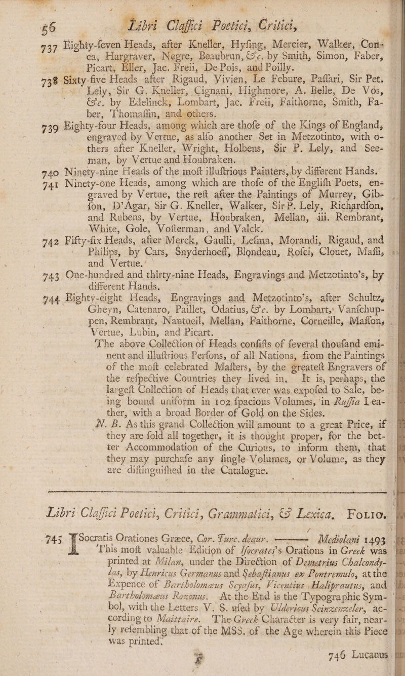 737 Eighty-feven Heads, after Kneller, Plyfing, Mercier, Walker, Con¬ ea, Hargraver, Negre, Beaubrun, &c. by Smith, Simon, Faber* Picart, Eller, Jac. Freii, DePois, andPoilly. Sixty five Pleads after Rigaud, Yivien, Le Febure, Pafiari, Sir Pet, * Lely, Sir G. Kneller, Cignani, Highmore, A. Belle, De Vos, &c. by Edelinck, Lombart, Jac. Freii, Faithorne, Smith, Fa¬ ber, Thoniaffm, and others. 739 Eighty-four Heads, among which are thofe of the Kings of England, engraved by Vertue, as alio another Set in Metzotinto, with o- thers after Kneller, Wright, Holbens, Sir P. Lely, and See- man, by Vertue and Houbraken. 740 Ninety-nine Heads of the molt, illufirious Painters, by different Hands. 741 Ninety-one Pleads, among which are thofe of the Englifh Poets, en¬ graved by Vertue, the retd after the Paintings of Murrey, Gib- ibn, D’Agar, Sir G. Kneller, Walker, Sir P. Lely, Richardfon, and Rubens, by Vertue, Houbraken, Mellan, -iii. Rembrant, White, Gole, Voilerman, andValck. 742 Fifty-fix Heads, after Merck, Gaulli, Lefma, Morandi, Rigaud, and Philips, by Cars, SnyderhoefF, BlQndeau, Rofci> Clouet, Maffi* and Vertue. 743 One-hundred and thirty-nine Pleads, Engravings and Metzotinto’s, by different Hands. 744 Eighty-eight Heads, Engravings and Metzotinto’s, after Schultz* Gheyn, Catenaro, Paillet, Odatius, &c. by Lombart, Vanfchup- pen, Rembrant, Nantueil, Pvlellan, Faithorne, Corneille, Maffon* Vertue, Lubin, and Picart. The above Collection of Heads confifis of feveral thoufand emi¬ nent and illultrious Perfons, of all Nations, from the Paintings of the mo ft celebrated Mailers, by the greatelt Engravers of the refpeCdve Countries they lived in. It is, perhaps, the larged Collection of Pleads that ever was exoofed to Sale, be- ing bound uniform in 102 fpacious Volumes, in RuJJia lea¬ ther, with a broad Border of Gold on the Sicks. N. B. As this grand Collection will amount to a great Price, if they are fold all together, it is thought proper, for the bet¬ they may purchafe any lingle Volumes, or Volume, as they are dillinguillied in the Catalogue. ; •1 >' Libri ClaJJid Poetici, Critici, Grammatici, £3 Lexica. Folio, 745 TSocratis Orationes Graece, Cor. Burc.deaur. ► •’ Mediolani 149 3 ■■'{ This moll valuable Edition of Ifocrates's Orations in Greek was printed at Milan, under the Direction of Demetrius Chalcondy- las, by Henricus Germanus and SebaJHanus ex P'ontremulo, at the Expence of Bariholom&us Scyafus, Viceutius Haliprautus, and Bartholonueus Rozonus. At the End is the Typographic Sym¬ bol, with the Letters V. S. ufed by Gidericits Scinzenzeler, ac¬ cording to Maittaire. The Greek Chara&er is very fair, near¬ ly refembling that of the MS3. of the Age wherein this Piece was printed. 746 Lucanus BJ :S.( h k .