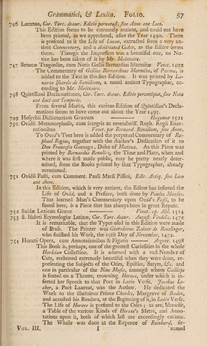 746 Lucanus, Cor. Ture, deaur. Editio pervetufi.fine Anno aut Loco'. This Edition feems to be extremely antient, and could not have been printed, as we apprehend, after the Year 1490. There v is prefixed to it the Life of Lucan, extracted from a very an¬ tient Commentary, and a dimitiated Codex, as the Editor terms them. Though the Impreilion was a beautiful one, no No¬ tice has been taken of it by Mr. Maittaire. 747 Senecae Tragcedise, cum Notis Gellii Bernardini Marmitae Venet. 1492 The Commentary of Gellius Bernardinus Marmita, of Parma, is added to the Text in this fine Edition. It was printed by La¬ zarus Ifoarda de Serviliano, a noted antient Typographer, ac¬ cording to Mr. Maittaire. 748 Quintiliani Declamationes, Cor. Turc. deaur. Editio fer antiqua, fine Nota aut Loci aut Temporis. From feveral Marks, this curious Edition of Quintilianus Decla¬ mations feems to have come out about the Year 1495. 749 Hefychii Didtionarium Graecum —-— Hagenom 1521 750 Ovidii Metamorphofis, cum integris ac emendatiiT. Raph. Regii Enar¬ rationibus Venet, per Bernard. Benalium, fine Anno. To Ovid's Text here is added the perpetual Commentary of Ra¬ phael Regius, together with the Author’s Dedication of it to Don Francefico Gonzaga , Duke of Mantua. As this Piece was! printed by Bernardus Benalius, the Time and Place, when and where it was firfl made public, may be pretty nearly deter¬ mined , from the Books printed by that Typographer, already mentioned. 751 Ovidii Falli, cum Comment. Pauli Marfi Piffini, Edit. Antiq. fine Loco out Anno. < In this Edition, which is very antient, the Editor has inferted the Life of Ovid, and a Preface, both done by Paulus Mar/us. That learned Man’s Commentary upon Ovid's Fafii, to be found here, is a Piece that has always been in great Repute. 7 52 Suidae Lexicon Graece ——-— Venet. ap. Aid. 1514 753 S. Ifidori Etymologis Latins, Cor. Turc. deaur. Augujl. Vindclic. 1472 It is remarkable, that the Types ufed in this Edition were made of Brafs. The Printer was Gintzberus Zainer de Rent linger^ who finifhed his Work, the 19th Day of November, 1472. 754 Horatii Opera, cum Annotationibus & Figuris —-- Argent. 1498 This Book is, perhaps, one of the greateft Curiofities in the whole Harleian Collection. It is adorned with a vail Number of Cuts, reckoned extremely beautiful when they were done, re- prefenting the Subjects of the Odes, Epiftles, Satyrs, &c. and one in particular of the Nine Mufies, amongll whom Calliope is feated on a Throne, crowning Horace, under which is in¬ ferted her Speech to that Poet in Latin Verfe. Jacobus Lo- cher, a Poet Laureat, was the Author. Fie dedicated the Work to the illutlrjous Prince Charles, Margrave of Baden, and accolled his Readers, at the Beginning of it, in Latin Verfe. The Life of Horace is prefixed to the Odes ; as are, like wife, a Table of the various Kinds of Horaee's Metre,, and Anno¬ tations upon it, both of which laft are exceedingly curious. The Whole was done at the Expence of Reinbard, fir- Vql. Ill, I named